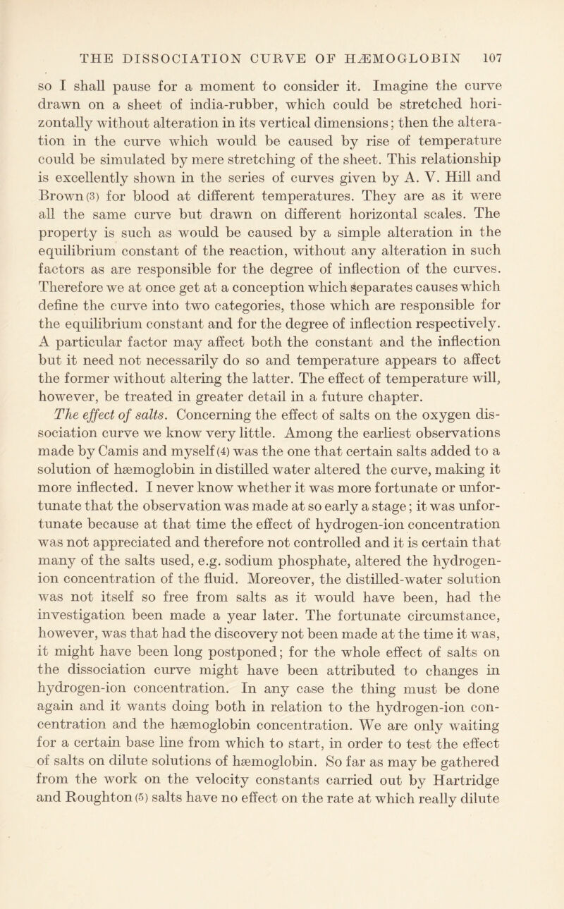 so I shall pause for a moment to consider it. Imagine the curve drawn on a sheet of india-rubber, which could be stretched hori¬ zontally without alteration in its vertical dimensions; then the altera¬ tion in the curve which would be caused by rise of temperature could be simulated by mere stretching of the sheet. This relationship is excellently shown in the series of curves given by A. Y. Hill and Brown (3) for blood at different temperatures. They are as it were all the same curve but drawn on different horizontal scales. The property is such as would be caused by a simple alteration in the equilibrium constant of the reaction, without any alteration in such factors as are responsible for the degree of inflection of the curves. Therefore we at once get at a conception which separates causes which define the curve into two categories, those which are responsible for the equilibrium constant and for the degree of inflection respectively. A particular factor may affect both the constant and the inflection but it need not necessarily do so and temperature appears to affect the former without altering the latter. The effect of temperature will, however, be treated in greater detail in a future chapter. The effect of salts. Concerning the effect of salts on the oxygen dis¬ sociation curve we know very little. Among the earliest observations made by Camis and myself (4) was the one that certain salts added to a solution of haemoglobin in distilled water altered the curve, making it more inflected. I never know whether it was more fortunate or unfor¬ tunate that the observation was made at so early a stage; it was unfor¬ tunate because at that time the effect of hydrogen-ion concentration was not appreciated and therefore not controlled and it is certain that many of the salts used, e.g. sodium phosphate, altered the hydrogen- ion concentration of the fluid. Moreover, the distilled-water solution was not itself so free from salts as it would have been, had the investigation been made a year later. The fortunate circumstance, however, was that had the discovery not been made at the time it was, it might have been long postponed; for the whole effect of salts on the dissociation curve might have been attributed to changes in hydrogen-ion concentration. In any case the thing must be done again and it wants doing both in relation to the hydrogen-ion con¬ centration and the haemoglobin concentration. We are only waiting for a certain base line from which to start, in order to test the effect of salts on dilute solutions of haemoglobin. So far as may be gathered from the work on the velocity constants carried out by Hartridge and Houghton (5) salts have no effect on the rate at which really dilute