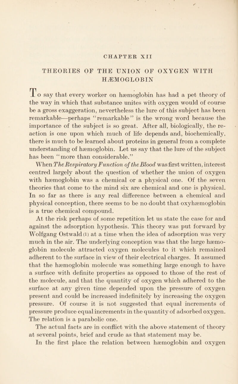 CHAPTER XII THEORIES OF THE UNION OF OXYGEN WITH HAEMOGLOBIN T o say that every worker on haemoglobin has had a pet theory of the way in which that substance unites with oxygen would of course be a gross exaggeration, nevertheless the lure of this subject has been remarkable—perhaps “remarkable” is the wrong word because the importance of the subject is so great. After all, biologically, the re¬ action is one upon which much of life depends and, biochemically, there is much to be learned about proteins in general from a complete understanding of haemoglobin. Let us say that the lure of the subject has been “more than considerable.” When The Respiratory Function of the Blood was first written, interest centred largely about the question of whether the union of oxygen with haemoglobin was a chemical or a physical one. Of the seven theories that come to the mind six are chemical and one is physical. In so far as there is any real difference between a chemical and physical conception, there seems to be no doubt that oxyhaemoglobin is a true chemical compound. At the risk perhaps of some repetition let us state the case for and against the adsorption hypothesis. This theory was put forward by Wolfgang Ostwald(i) at a time when the idea of adsorption was very much in the air. The underlying conception was that the large haemo¬ globin molecule attracted oxygen molecules to it which remained adherent to the surface in view of their electrical charges. It assumed that the haemoglobin molecule was something large enough to have a surface with definite properties as opposed to those of the rest of the molecule, and that the quantity of oxygen which adhered to the surface at any given time depended upon the pressure of oxygen present and could be increased indefinitely by increasing the oxygen pressure. Of course it is not suggested that equal increments of pressure produce equal increments in the quantity of adsorbed oxygen. The relation is a parabolic one. The actual facts are in conflict with the above statement of theory at several points, brief and crude as that statement may be. In the first place the relation between haemoglobin and oxygen