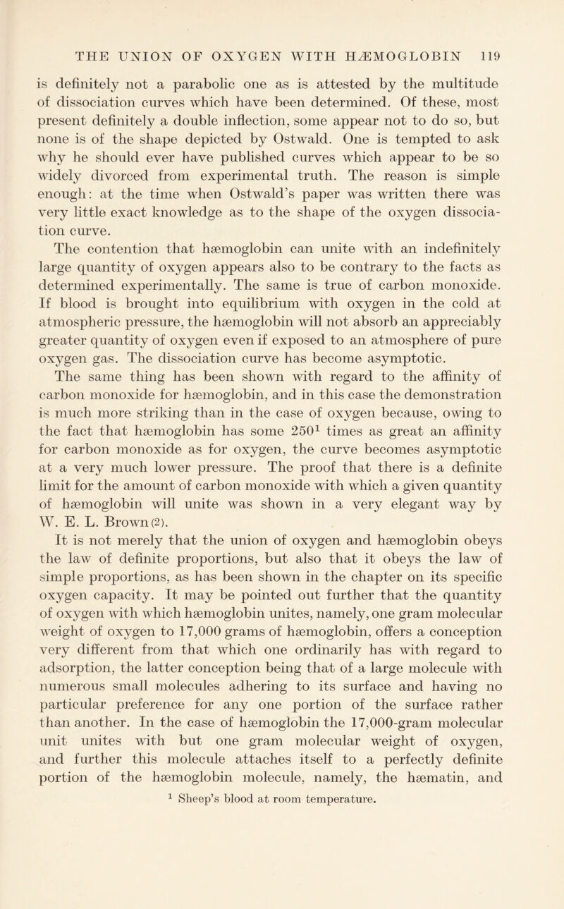 is definitely not a parabolic one as is attested by the multitude of dissociation curves which have been determined. Of these, most present definitely a double inflection, some appear not to do so, but none is of the shape depicted by Ostwald. One is tempted to ask why he should ever have published curves which appear to be so widely divorced from experimental truth. The reason is simple enough: at the time when Ostwald’s paper was written there was very little exact knowledge as to the shape of the oxygen dissocia¬ tion curve. The contention that haemoglobin can unite with an indefinitely large quantity of oxygen appears also to be contrary to the facts as determined experimentally. The same is true of carbon monoxide. If blood is brought into equilibrium with oxygen in the cold at atmospheric pressure, the haemoglobin will not absorb an appreciably greater quantity of oxygen even if exposed to an atmosphere of pure oxygen gas. The dissociation curve has become asymptotic. The same thing has been shown with regard to the affinity of carbon monoxide for haemoglobin, and in this case the demonstration is much more striking than in the case of oxygen because, owing to the fact that haemoglobin has some 2501 times as great an affinity for carbon monoxide as for oxygen, the curve becomes asymptotic at a very much lower pressure. The proof that there is a definite limit for the amount of carbon monoxide with which a given quantity of haemoglobin will unite was shown in a very elegant way by W. E. L. Brown (2). It is not merely that the union of oxygen and haemoglobin obeys the law of definite proportions, but also that it obeys the law of simple proportions, as has been shown in the chapter on its specific oxygen capacity. It may be pointed out further that the quantity of oxygen with which haemoglobin unites, namely, one gram molecular weight of oxygen to 17,000 grams of haemoglobin, offers a conception very different from that which one ordinarily has with regard to adsorption, the latter conception being that of a large molecule with numerous small molecules adhering to its surface and having no particular preference for any one portion of the surface rather than another. In the case of haemoglobin the 17,000-gram molecular unit unites with but one gram molecular weight of oxygen, and further this molecule attaches itself to a perfectly definite portion of the haemoglobin molecule, namely, the haematin, and 1 Sheep’s blood at room temperature.