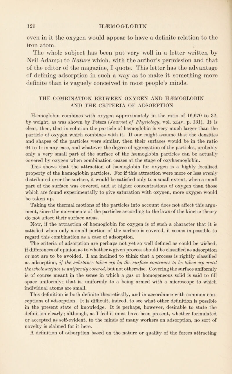 even in it the oxygen would appear to have a definite relation to the iron atom. The whole subject has been put very well in a letter written by Neil Adam(3) to Nature which, with the author’s permission and that of the editor of the magazine, I quote. This letter has the advantage of defining adsorption in such a way as to make it something more definite than is vaguely conceived in most people’s minds. THE COMBINATION BETWEEN OXYGEN AND HAEMOGLOBIN AND THE CRITERIA OF ADSORPTION Haemoglobin combines with oxygen approximately in the ratio of 16,670 to 32, by weight, as was shown by Peters (Journal of Physiology, vol. xliv. p. 131). It is clear, then, that in solution the particle of haemoglobin is very much larger than the particle of oxygen which combines with it. If one might assume that the densities and shapes of the particles were similar, then their surfaces would be in the ratio 64 to 1; in any case, and whatever the degree of aggregation of the particles, probably only a very small part of the surface of the haemoglobin particles can be actually covered by oxygen when combination ceases at the stage of oxyhaemoglobin. This shows that the attraction of haemoglobin for oxygen is a highly localised property of the haemoglobin particles. For if this attraction were more or less evenly distributed over the surface, it would be satisfied only to a small extent, when a small part of the surface was covered, and at higher concentrations of oxygen than those which are found experimentally to give saturation with oxygen, more oxygen would be taken up. Taking the thermal motions of the particles into account does not affect this argu¬ ment, since the movements of the particles according to the laws of the kinetic theory do not affect their surface areas. Now, if the attraction of haemoglobin for oxygen is of such a character that it is satisfied when only a small portion of the surface is covered, it seems impossible to regard this combination as a case of adsorption. The criteria of adsorption are perhaps not yet so well defined as could be wished, if differences of opinion as to whether a given process should be classified as adsorption or not are to be avoided. I am inclined to think that a process is rightly classified as adsorption, if the substance taken up by the surface continues to be taken up until the whole surface is uniformly covered, but not otherwise. Covering the surface uniformly is of course meant in the sense in which a gas or homogeneous solid is said to fill space uniformly; that is, uniformly to a being armed with a microscope to which individual atoms are small. This definition is both definite theoretically, and in accordance with common con¬ ceptions of adsorption. It is difficult, indeed, to see what other definition is possible in the present state of knowledge. It is perhaps, however, desirable to state the definition clearly; although, as I feel it must have been present, whether formulated or accepted as self-evident, to the minds of many workers on adsorption, no sort of novelty is claimed for it here. A definition of adsorption based on the nature or quality of the forces attracting