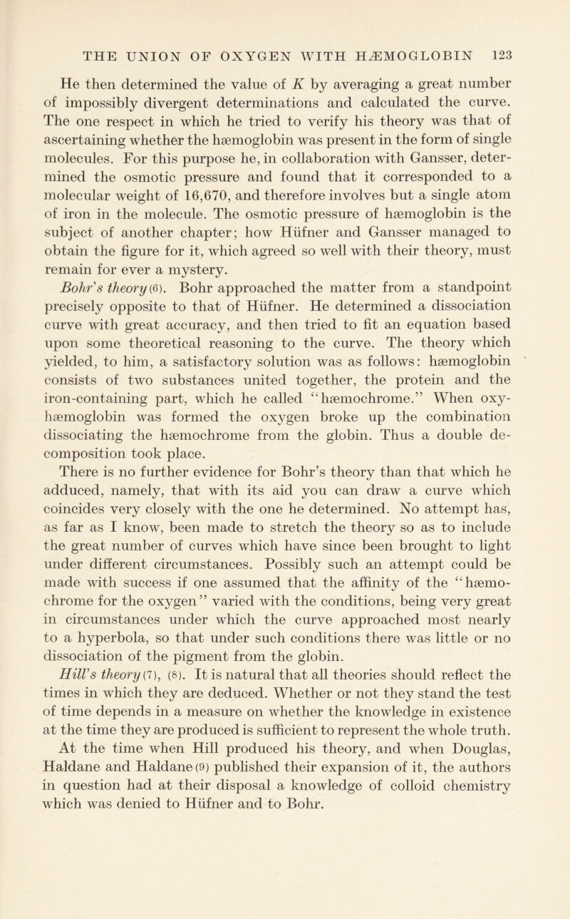 He then determined the value of K by averaging a great number of impossibly divergent determinations and calculated the curve. The one respect in which he tried to verify his theory was that of ascertaining whether the hsemoglobin was present in the form of single molecules. For this purpose he, in collaboration with Gansser, deter¬ mined the osmotic pressure and found that it corresponded to a molecular weight of 16,670, and therefore involves but a single atom of iron in the molecule. The osmotic pressure of haemoglobin is the subject of another chapter; how Hiifner and Gansser managed to obtain the figure for it, which agreed so well with their theory, must remain for ever a mystery. Bohr's theory (6). Bohr approached the matter from a standpoint precisely opposite to that of Hiifner. He determined a dissociation curve with great accuracy, and then tried to fit an equation based upon some theoretical reasoning to the curve. The theory which yielded, to him, a satisfactory solution was as follows: haemoglobin consists of two substances united together, the protein and the iron-containing part, which he called “hsemochrome.” When oxy- haemoglobin was formed the oxygen broke up the combination dissociating the haemochrome from the globin. Thus a double de¬ composition took place. There is no further evidence for Bohr’s theory than that which he adduced, namely, that with its aid you can draw a curve which coincides very closely with the one he determined. No attempt has, as far as I know, been made to stretch the theory so as to include the great number of curves which have since been brought to light under different circumstances. Possibly such an attempt could be made with success if one assumed that the affinity of the “haemo¬ chrome for the oxygen” varied with the conditions, being very great in circumstances under which the curve approached most nearly to a hyperbola, so that under such conditions there was little or no dissociation of the pigment from the globin. Hill's theory (7), (8). It is natural that all theories should reflect the times in which they are deduced. Whether or not they stand the test of time depends in a measure on whether the knowledge in existence at the time they are produced is sufficient to represent the whole truth. At the time when Hill produced his theory, and when Douglas, Haldane and Haldane (9) published their expansion of it, the authors in question had at their disposal a knowledge of colloid chemistry which was denied to Hiifner and to Bohr.