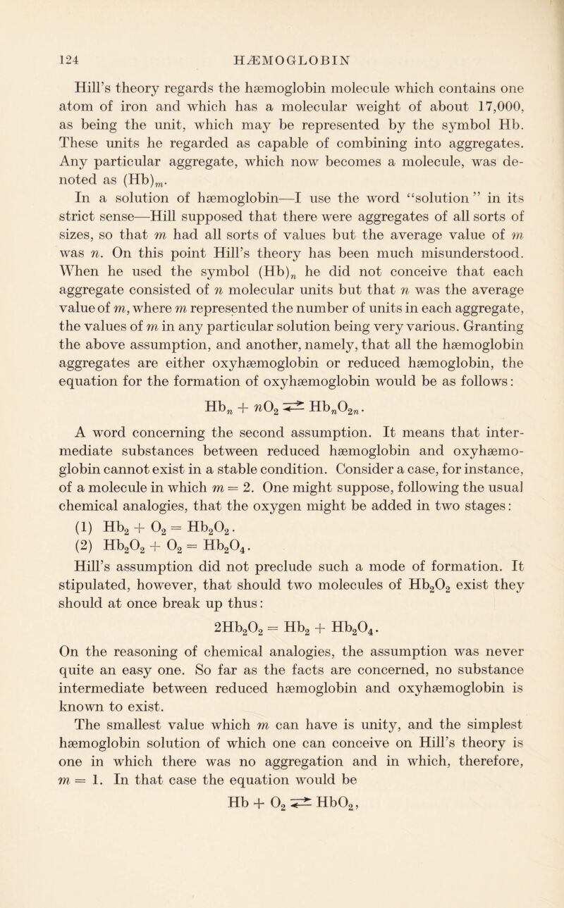 Hill’s theory regards the haemoglobin molecule which contains one atom of iron and which has a molecular weight of about 17,000, as being the unit, which may be represented by the symbol Hb. These units he regarded as capable of combining into aggregates. Any particular aggregate, which now becomes a molecule, was de¬ noted as (Hb)m. In a solution of haemoglobin—I use the word “solution ” in its strict sense—Hill supposed that there were aggregates of all sorts of sizes, so that m had all sorts of values but the average value of m was n. On this point Hill’s theory has been much misunderstood. When he used the symbol (Hb)n he did not conceive that each aggregate consisted of n molecular units but that n was the average value of m, where m represented the number of units in each aggregate, the values of m in any particular solution being very various. Granting the above assumption, and another, namely, that all the haemoglobin aggregates are either oxyhaemoglobin or reduced haemoglobin, the equation for the formation of oxyhaemoglobin would be as follows: Hbn + n02 ^ Hbw02n. A word concerning the second assumption. It means that inter¬ mediate substances between reduced haemoglobin and oxyhaemo¬ globin cannot exist in a stable condition. Consider a case, for instance, of a molecule in which m — 2. One might suppose, following the usual chemical analogies, that the oxygen might be added in two stages: (1) Hb2 -f 02 = Hb202. (2) Hb202 + 02 = Hb204. Hill’s assumption did not preclude such a mode of formation. It stipulated, however, that should two molecules of Hb202 exist they should at once break up thus: 2Hb202 = Hb2 + Hb204. On the reasoning of chemical analogies, the assumption was never quite an easy one. So far as the facts are concerned, no substance intermediate between reduced haemoglobin and oxyhaemoglobin is known to exist. The smallest value which m can have is unity, and the simplest haemoglobin solution of which one can conceive on Hill’s theory is one in which there was no aggregation and in which, therefore, m — 1. In that case the equation would be Hb+ 02^Hb02,