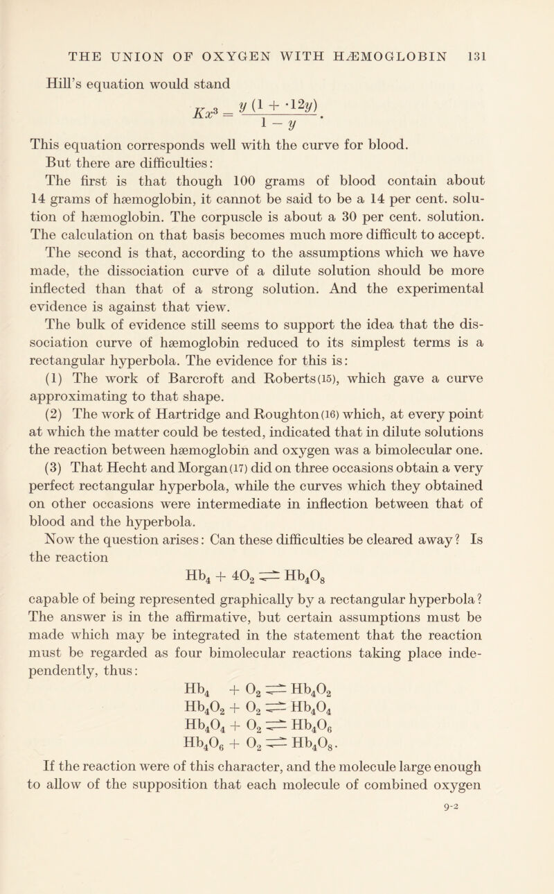 Hill’s equation would stand kx% _ y 1 - y This equation corresponds well with the curve for blood. But there are difficulties : The first is that though 100 grams of blood contain about 14 grams of haemoglobin, it cannot be said to be a 14 per cent, solu¬ tion of haemoglobin. The corpuscle is about a 30 per cent, solution. The calculation on that basis becomes much more difficult to accept. The second is that, according to the assumptions which we have made, the dissociation curve of a dilute solution should be more inflected than that of a strong solution. And the experimental evidence is against that view. The bulk of evidence still seems to support the idea that the dis¬ sociation curve of haemoglobin reduced to its simplest terms is a rectangular hyperbola. The evidence for this is: (1) The work of Barcroft and Roberts (15), which gave a curve approximating to that shape. (2) The work of Hartridge and Roughton(i6) which, at every point at which the matter could be tested, indicated that in dilute solutions the reaction between haemoglobin and oxygen was a bimolecular one. (3) That Hecht and Morgan (17) did on three occasions obtain a very perfect rectangular hyperbola, while the curves which they obtained on other occasions were intermediate in inflection between that of blood and the hyperbola. Now the question arises: Can these difficulties be cleared away? Is the reaction Hb4 + 402 Hb408 capable of being represented graphically by a rectangular hyperbola ? The answer is in the affirmative, but certain assumptions must be made which may be integrated in the statement that the reaction must be regarded as four bimolecular reactions taking place inde¬ pendently, thus: Hb4 + 02 Hb402 Hb402 + 02 Hb404 Hb404 + 02 ^ Hb406 Hb406 + 02 ^ Hb408. If the reaction were of this character, and the molecule large enough to allow of the supposition that each molecule of combined oxygen 9-2