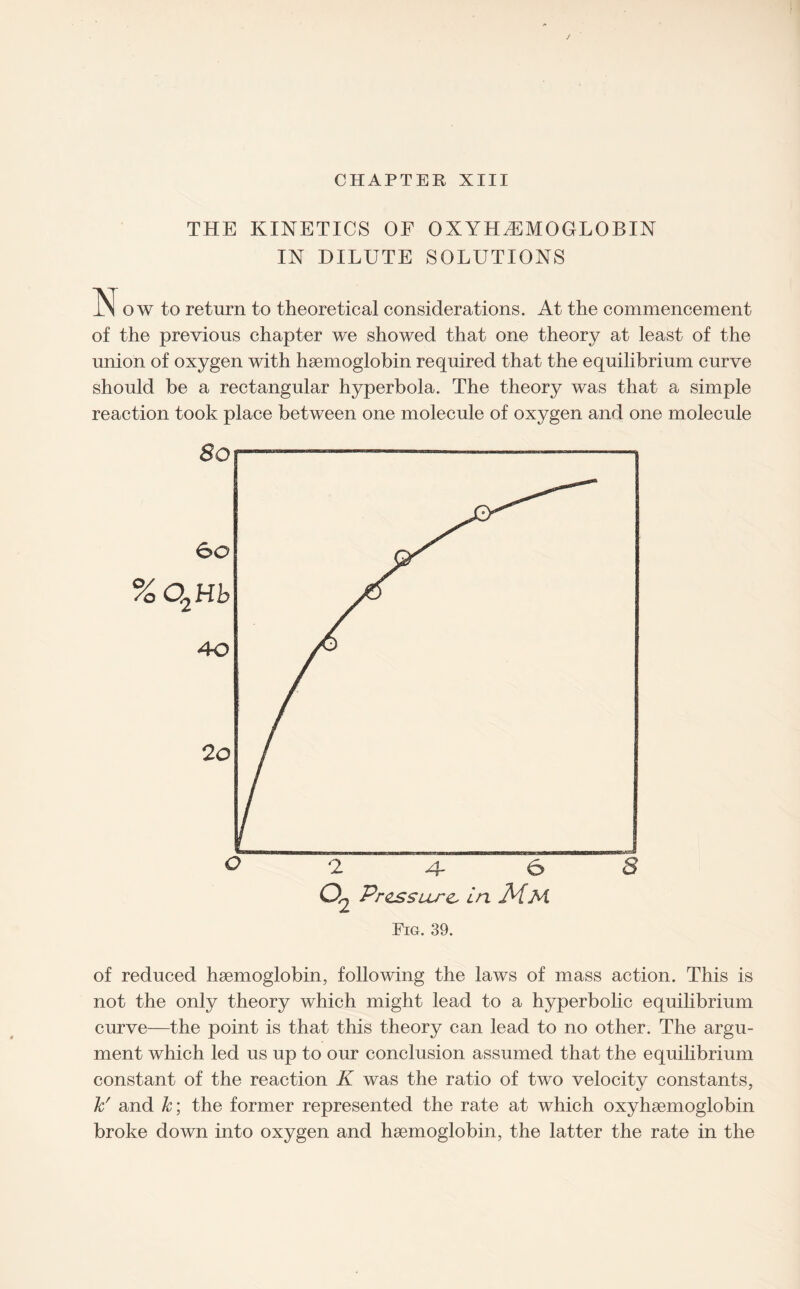 CHAPTER XIII THE KINETICS OF OXYHEMOGLOBIN IN DILUTE SOLUTIONS N o w to return to theoretical considerations. At the commencement of the previous chapter we showed that one theory at least of the union of oxygen with hsemoglobin required that the equilibrium curve should be a rectangular hyperbola. The theory was that a simple reaction took place between one molecule of oxygen and one molecule Q *2 4- & 8 02 Pressure, in JHm Fig. 39. of reduced hsemoglobin, following the laws of mass action. This is not the only theory which might lead to a hyperbolic equilibrium curve—the point is that this theory can lead to no other. The argu¬ ment which led us up to our conclusion assumed that the equilibrium constant of the reaction K was the ratio of two velocity constants, k' and k; the former represented the rate at which oxyhsemoglobin broke down into oxygen and hsemoglobin, the latter the rate in the