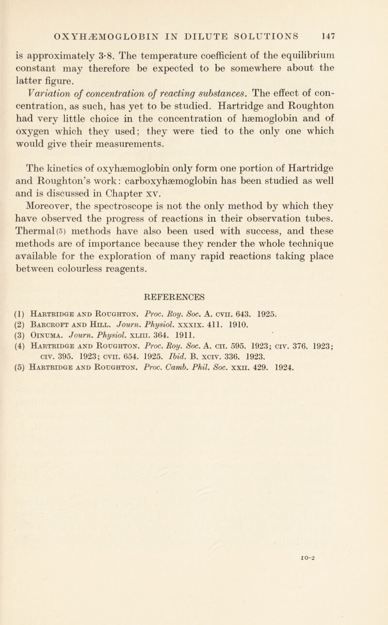 is approximately 3*8. The temperature coefficient of the equilibrium constant may therefore be expected to be somewhere about the latter figure. Variation of concentration of reacting substances. The effect of con¬ centration, as such, has yet to be studied. Hartridge and Roughton had very little choice in the concentration of haemoglobin and of oxygen wdiich they used; they were tied to the only one which would give their measurements. The kinetics of oxyhemoglobin only form one portion of Hartridge and Roughton’s work: carboxyhaemoglobin has been studied as well and is discussed in Chapter xv. Moreover, the spectroscope is not the only method by which they have observed the progress of reactions in their observation tubes. Thermal (5) methods have also been used with success, and these methods are of importance because they render the whole technique available for the exploration of many rapid reactions taking place between colourless reagents. REFERENCES (1) Hartridge and Roughton. Proc. Roy. Soc. A. cvn. 643. 1925. (2) Barcroft and Hill. Journ. Physiol, xxxix. 411. 1910. (3) Oinuma. Journ. Physiol, xliii. 364. 1911. (4) Hartridge and Roughton. Proc. Roy. Soc. A. on. 595. 1923; civ. 376. 1923; civ. 395. 1923; cvn. 654. 1925. Ibid. B. xciv. 336. 1923. (5) Hartridge and Roughton. Proc. Camb. Phil. Soc. xxn. 429. 1924.