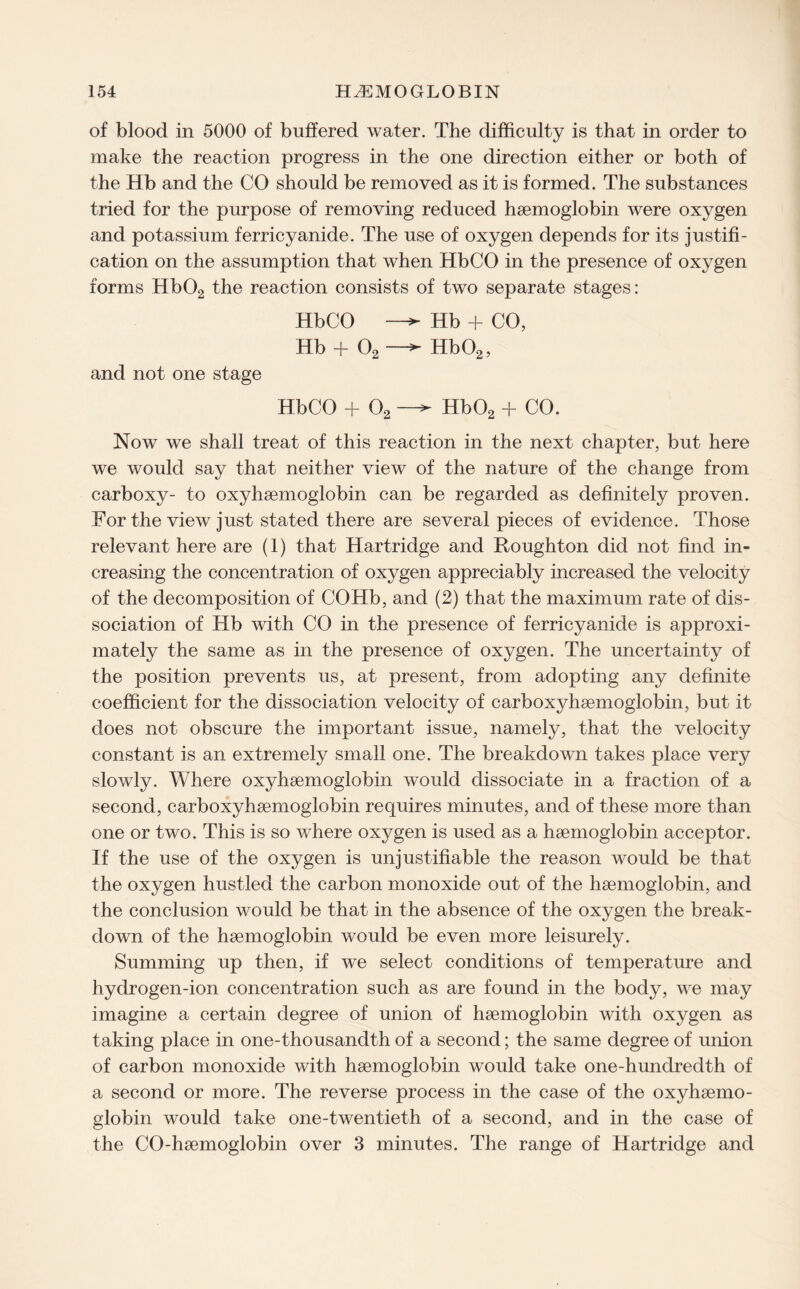 of blood in 5000 of buffered water. The difficulty is that in order to make the reaction progress in the one direction either or both of the Hb and the CO should be removed as it is formed. The substances tried for the purpose of removing reduced haemoglobin were oxygen and potassium ferricyanide. The use of oxygen depends for its justifi¬ cation on the assumption that when HbCO in the presence of oxygen forms Hb02 the reaction consists of two separate stages: HbCO Hb + CO, Hb + 02 —^ Hb02, and not one stage HbCO + 02 —^ Hb02 + CO. Now we shall treat of this reaction in the next chapter, but here we would say that neither view of the nature of the change from carboxy- to oxyhaemoglobin can be regarded as definitely proven. For the view just stated there are several pieces of evidence. Those relevant here are (1) that Hartridge and Roughton did not find in¬ creasing the concentration of oxygen appreciably increased the velocity of the decomposition of COHb, and (2) that the maximum rate of dis¬ sociation of Hb with CO in the presence of ferricyanide is approxi¬ mately the same as in the presence of oxygen. The uncertainty of the position prevents us, at present, from adopting any definite coefficient for the dissociation velocity of carboxyhaemoglobin, but it does not obscure the important issue, namely, that the velocity constant is an extremely small one. The breakdown takes place very slowly. Where oxyhaemoglobin would dissociate in a fraction of a second, carboxyhaemoglobin requires minutes, and of these more than one or two. This is so where oxygen is used as a haemoglobin acceptor. If the use of the oxygen is unjustifiable the reason would be that the oxygen hustled the carbon monoxide out of the haemoglobin, and the conclusion would be that in the absence of the oxygen the break¬ down of the haemoglobin would be even more leisurely. Summing up then, if we select conditions of temperature and hydrogen-ion concentration such as are found in the body, we may imagine a certain degree of union of haemoglobin with oxygen as taking place in one-thousandth of a second; the same degree of union of carbon monoxide with haemoglobin would take one-hundredth of a second or more. The reverse process in the case of the oxyhaemo- globin would take one-twentieth of a second, and in the case of the CO-haemoglobin over 3 minutes. The range of Hartridge and