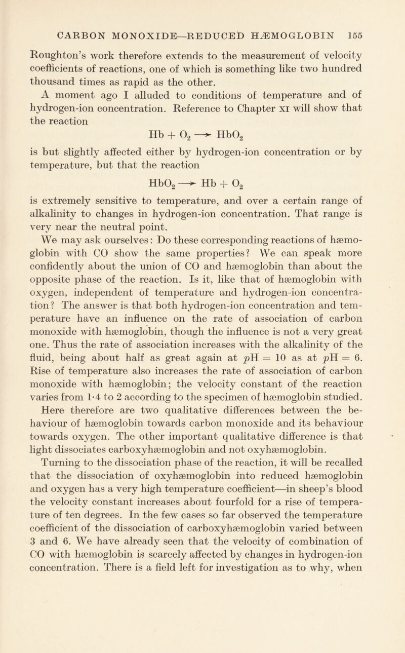 Houghton’s work therefore extends to the measurement of velocity coefficients of reactions, one of which is something like two hundred thousand times as rapid as the other. A moment ago I alluded to conditions of temperature and of hydrogen-ion concentration. Reference to Chapter xi will show that the reaction Hb + 02 —► Hb02 is but slightly affected either by hydrogen-ion concentration or by temperature, but that the reaction Hb02 —Hb + 02 is extremely sensitive to temperature, and over a certain range of alkalinity to changes in hydrogen-ion concentration. That range is very near the neutral point. We may ask ourselves: Do these corresponding reactions of haemo¬ globin with CO show the same properties? We can speak more confidently about the union of CO and haemoglobin than about the opposite phase of the reaction. Is it, like that of haemoglobin with oxygen, independent of temperature and hydrogen-ion concentra¬ tion? The answer is that both hydrogen-ion concentration and tem¬ perature have an influence on the rate of association of carbon monoxide with haemoglobin, though the influence is not a very great one. Thus the rate of association increases with the alkalinity of the fluid, being about half as great again at pH = 10 as at pH = 6. Rise of temperature also increases the rate of association of carbon monoxide with haemoglobin; the velocity constant of the reaction varies from 1-4 to 2 according to the specimen of haemoglobin studied. Here therefore are two qualitative differences between the be¬ haviour of haemoglobin towards carbon monoxide and its behaviour towards oxygen. The other important qualitative difference is that light dissociates carboxyhaemoglobin and not oxyhaemoglobin. Turning to the dissociation phase of the reaction, it will be recalled that the dissociation of oxyhaemoglobin into reduced haemoglobin and oxygen has a very high temperature coefficient—in sheep’s blood the velocity constant increases about fourfold for a rise of tempera¬ ture of ten degrees. In the few cases so far observed the temperature coefficient of the dissociation of carboxyhaemoglobin varied between 3 and 6. We have already seen that the velocity of combination of CO with haemoglobin is scarcely affected by changes in hydrogen-ion concentration. There is a field left for investigation as to why, when