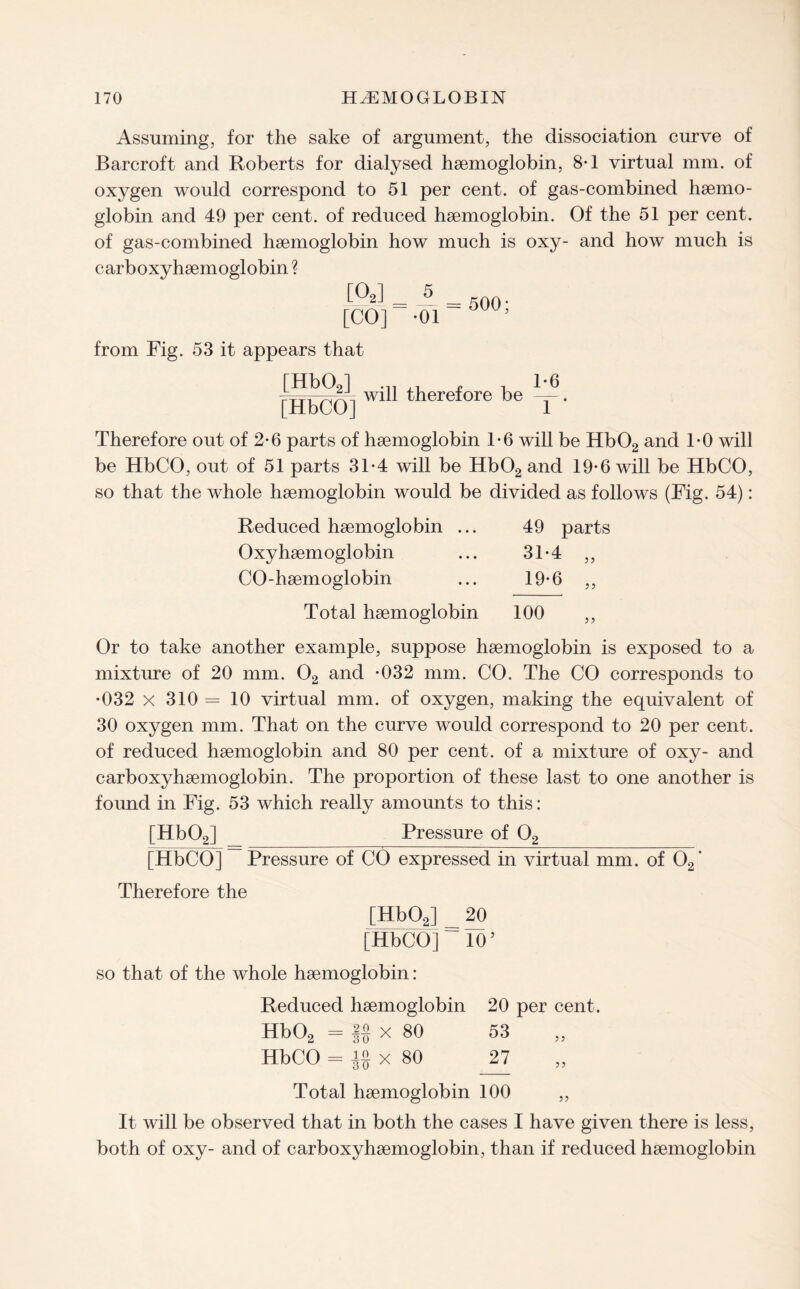 Assuming, for the sake of argument, the dissociation curve of Barcroft and Roberts for dialysed haemoglobin, 8-1 virtual mm. of oxygen would correspond to 51 per cent, of gas-combined haemo¬ globin and 49 per cent, of reduced haemoglobin. Of the 51 per cent, of gas-combined haemoglobin how much is oxy- and how much is carboxyhaemoglobin ? [02] [CO] from Fig. 53 it appears that [Hb02] [HbCO] will therefore be 1-6 X* Therefore out of 2-6 parts of haemoglobin 1-6 will be Hb02 and 1-0 will be HbCO, out of 51 parts 3T4 will be Hb02 and 19*6 will be HbCO, so that the whole haemoglobin would be divided as follows (Fig. 54): Reduced haemoglobin ... Oxy haemoglobin CO-haemoglobin Total haemoglobin 49 parts 31-4 19-6 100 5 ? Or to take another example, suppose haemoglobin is exposed to a mixture of 20 mm. 02 and -032 mm. CO. The CO corresponds to •032 x 310 = 10 virtual mm. of oxygen, making the equivalent of 30 oxygen mm. That on the curve would correspond to 20 per cent, of reduced haemoglobin and 80 per cent, of a mixture of oxy- and carboxyhaemoglobin. The proportion of these last to one another is found in Fig. 53 which really amounts to this: [Hb02] Pressure of 02 [HbCO] Pressure of CO expressed in virtual mm. of 02‘ Therefore the [Hb02] _ 20 [HbCO] = TO5 so that of the whole haemoglobin: Reduced haemoglobin 20 per cent. Hb02 = If x 80 53 HbCO = x 80 27 Total haemoglobin 100 ,, It will be observed that in both the cases I have given there is less, both of oxy- and of carboxyhaemoglobin, than if reduced haemoglobin