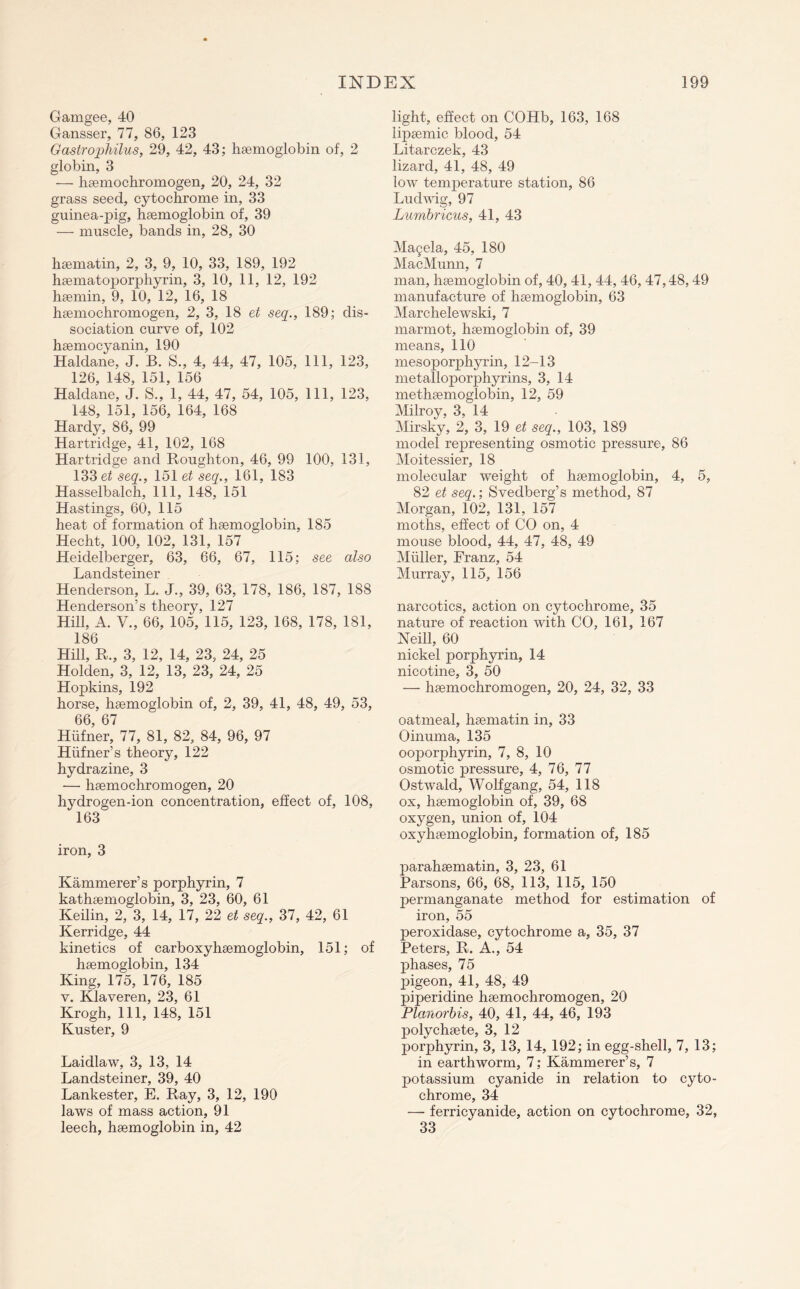 Gamgee, 40 Gansser, 77, 86, 123 Gastrophilus, 29, 42, 43; hsemoglobin of, 2 globin, 3 — hsemochromogen, 20, 24, 32 grass seed, cytochrome in, 33 guinea-pig, hsemoglobin of, 39 — muscle, bands in, 28, 30 hsematin, 2, 3, 9, 10, 33, 189, 192 hsematoporphyrin, 3, 10, 11, 12, 192 hsemin, 9, 10, 12, 16, 18 hsemochromogen, 2, 3, 18 et seq., 189; dis¬ sociation curve of, 102 hsemocyanin, 190 Haldane, J. B. S., 4, 44, 47, 105, 111, 123, 126, 148, 151, 156 Haldane, J. S., 1, 44, 47, 54, 105, 111, 123, 148, 151, 156, 164, 168 Hardy, 86, 99 Hartridge, 41, 102, 168 Hartridge and Roughton, 46, 99 100, 131, 133 et seq., 151 et seq., 161, 183 Hasselbalch, 111, 148, 151 Hastings, 60, 115 heat of formation of hsemoglobin, 185 Hecht, 100, 102, 131, 157 Heidelberger, 63, 66, 67, 115; see also Ij anci sterner Henderson, L. J., 39, 63, 178, 186, 187, 188 Henderson’s theory, 127 Hill, A. V., 66, 105, 115, 123, 168, 178, 181, 186 Hill, R., 3, 12, 14, 23, 24, 25 Holden, 3, 12, 13, 23, 24, 25 Hopkins, 192 horse, hsemoglobin of, 2, 39, 41, 48, 49, 53, 66, 67 Hiifner, 77, 81, 82, 84, 96, 97 Hufner’s theory, 122 hydrazine, 3 — hsemochromogen, 20 hydrogen-ion concentration, effect of, 108, 163 iron, 3 Hammerer’s porphyrin, 7 kathsemoglobin, 3, 23, 60, 61 Keilin, 2, 3, 14, 17, 22 et seq., 37, 42, 61 Kerridge, 44 kinetics of carboxyhsemoglobin, 151; of hsemoglobin, 134 King, 175, 176, 185 v. Klaveren, 23, 61 Krogh, 111, 148, 151 Kuster, 9 Laidlaw, 3, 13, 14 Landsteiner, 39, 40 Lankester, E. Ray, 3, 12, 190 laws of mass action, 91 leech, hsemoglobin in, 42 light, effect on COHb, 163, 168 lipsemic blood, 54 Litarczek, 43 lizard, 41, 48, 49 low temperature station, 86 Ludwig, 97 Lumbricus, 41, 43 Ma9ela, 45, 180 MacMunn, 7 man, hsemoglobin of, 40, 41, 44, 46, 47,48,49 manufacture of hsemoglobin, 63 Marchelewski, 7 marmot, hsemoglobin of, 39 means, 110 mesoporphyrin, 12-13 metalloporphyrins, 3, 14 methsemoglobin, 12, 59 Milroy, 3, 14 Mirsky, 2, 3, 19 et seq., 103, 189 model representing osmotic pressure, 86 Moitessier, 18 molecular weight of hsemoglobin, 4, 5, 82 et seq.; Svedberg’s method, 87 Morgan, 102, 131, 157 moths, effect of CO on, 4 mouse blood, 44, 47, 48, 49 Muller, Franz, 54 Murray, 115, 156 narcotics, action on cytochrome, 35 nature of reaction with CO, 161, 167 Neill, 60 nickel porphyrin, 14 nicotine, 3, 50 — hsemochromogen, 20, 24, 32, 33 oatmeal, hsematin in, 33 Oinuma, 135 ooporphyrin, 7, 8, 10 osmotic pressure, 4, 76, 77 Ostwald, Wolfgang, 54, 118 ox, hsemoglobin of, 39, 68 oxygen, union of, 104 oxyhsemoglobin, formation of, 185 parahsematin, 3, 23, 61 Parsons, 66, 68, 113, 115, 150 permanganate method for estimation of iron, 55 peroxidase, cytochrome a, 35, 37 Peters, R. A., 54 phases, 75 pigeon, 41, 48, 49 piperidine hsemochromogen, 20 Planorbis, 40, 41, 44, 46, 193 polychsete, 3, 12 porphyrin, 3, 13, 14, 192; in egg-shell, 7, 13; in earthworm, 7; Kammerer’s, 7 potassium cyanide in relation to cyto¬ chrome, 34 — ferricyanide, action on cytochrome, 32, 33