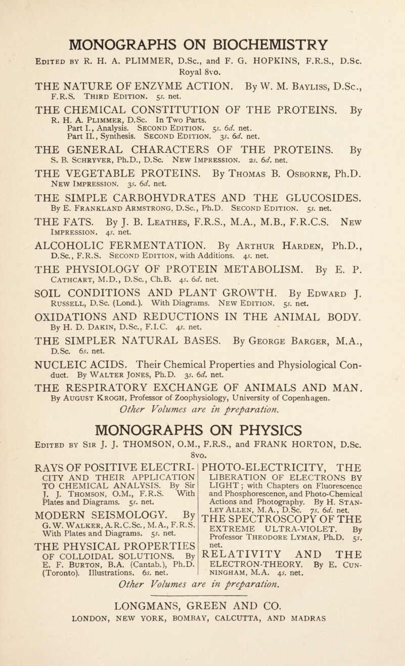 Edited by R. H. A. PLIMMER, D.Sc., and F. G. HOPKINS, F.R.S., D.Sc. Royal 8vo. THE NATURE OF ENZYME ACTION. By W. M. Bayliss, D.Sc., F.R.S. Third Edition. 5^. net. THE CHEMICAL CONSTITUTION OF THE PROTEINS. By R. H. A. Plimmer, D.Sc. In Two Parts. Part I., Analysis. Second Edition. 5,^. 6d. net. Part II., Synthesis. Second Edition. 3,^. Sd. net. THE GENERAL CHARACTERS OF THE PROTEINS. By S. B. ScHRYVER, Ph.D., D.Sc. New Impression. 2s. 6d. net. THE VEGETABLE PROTEINS. By Thomas B. Osborne, Ph.D. New Impression. 31. (3d, net. THE SIMPLE CARBOHYDRATES AND THE GLUCOSIDES. By E. Frankland Armstrong, D.Sc., Ph.D. Second Edition. 55. net. THE FATS. By J. B. Leathes, F.R.S., M.A., M.B., F.R.C.S. New Impression. 4s. net. ALCOHOLIC FERMENTATION. By Arthur Harden, Ph.D., D.Sc., F.R.S. Second Edition, with Additions. 4s. net. THE PHYSIOLOGY OF PROTEIN METABOLISM. By E. P. Cathcart, M.D., D.Sc., Ch.B. 41. 6d. net. SOIL CONDITIONS AND PLANT GROWTH. By Edward J. Russell, D.Sc. (Lond.). With Diagrams. New Edition. 5.^. net. OXIDATIONS AND REDUCTIONS IN THE ANIMAL BODY. By H. D. Dakin, D.Sc., F.I.C. 4j-. net. THE SIMPLER NATURAL BASES. By George Barger, M.A., D. Sc. 6s. net. NUCLEIC ACIDS. Their Chemical Properties and Physiological Con¬ duct. By Walter Jones, Ph.D. ss. 6d. net. THE RESPIRATORY EXCHANGE OF ANIMALS AND MAN. By August Krogh, Professor of Zoophysiology, University of Copenhagen. Other Volumes are in preparation. MONOGRAPHS ON PHYSICS Edited by Sir J. J. THOMSON, O.M., F.R.S., and FRANK HORTON, D.Sc. 8vo. RAYS OF POSITIVE ELECTRI¬ CITY AND THEIR APPLICATION TO CHEMICAL ANALYSIS. By Sir J. J. Thomson, O.M., F.R.S. With Plates and Diagrams. 5s. net. MODERN SEISMOLOGY. By G. W. Walker, A.R.C.Sc., M. A., F.R.S. With Plates and Diagrams. 5.^. net. THE PHYSICAL PROPERTIES OF COLLOIDAL SOLUTIONS. By E. F. Burton, B.A. (Cantab.), Ph.D. (Toronto). Illustrations. 6s. net. PHOTO-ELECTRICITY, THE LIBERATION OF ELECTRONS BY LIGHT; with Chapters on Fluorescence and Phosphorescence, and Photo-Chemical Actions and Photography. By H. Stan¬ ley Allen, M.A., D.Sc. ys. 6d. net. THE SPECTROSCOPY OF THE EXTREME ULTRA-VIOLET. By Professor Theodore Lyman, Ph.D. 55'. net. RELATIVITY AND THE ELECTRON-THEORY. By E. Cun¬ ningham, M.A. 4s. net. Other Volumes are in preparation. LONGMANS, GREEN AND CO.