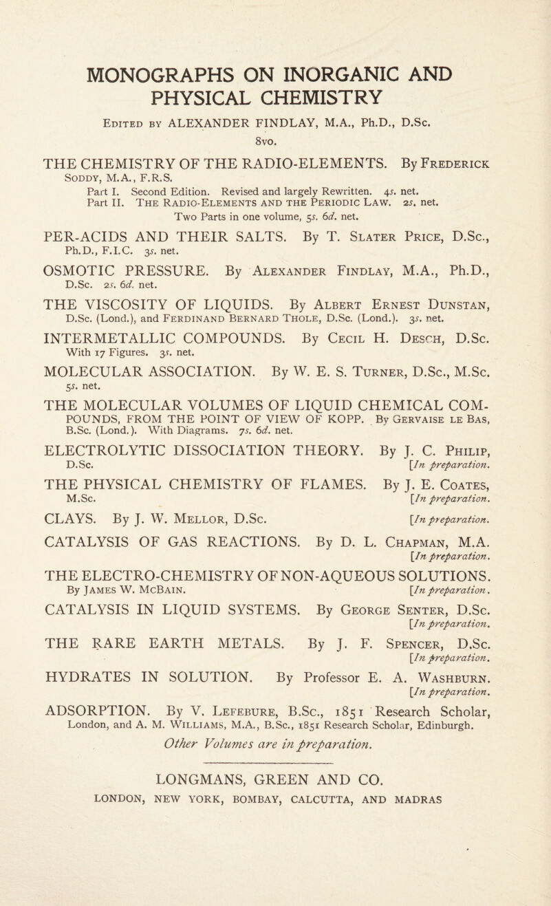 MONOGRAPHS ON INORGANIC AND PHYSICAL CHEMISTRY Edited by ALEXANDER FINDLAY, M.A., Ph.D., D.Sc. 8 VO. THE CHEMISTRY OF THE RADIO-ELEMENTS. By Frederick SoDDY, M.A., F.R.S. Part I. Second Edition. Revised and largely Rewritten. 45. net. Part II. The Radio-Elements and the Periodic Law. 2s. net. Two Parts in one volume, 55. 6d. net. PER-ACIDS AND THEIR SALTS. By T. Slater Price, D.Sc., Pb.D., F.I.C. 3A net. OSMOTIC PRESSURE. By Alexander Findlay, M.A., Ph.D., D.Sc. 2s. 6d. net. THE VISCOSITY OF LIQUIDS. By Albert Ernest Dunstan, D.Sc. (Lond.), and FERDINAND Bernard Thole, D.Sc. (Lend.). $s. net. INTERMETALLIC COMPOUNDS. By Cecil H. Desch, D.Sc. With 17 Figures. 3.1. net. MOLECULAR ASSOCIATION. By W. E. S. Turner, D.Sc., M.Sc. 5i. net. THE MOLECULAR VOLUMES OF LIQUID CHEMICAL COM¬ POUNDS, FROM THE POINT OF VIEW OF KOPP. By Gervaise le Bas, B.Sc. (Lond,). With Diagrams. 7s. 6d. net. ELECTROLYTIC DISSOCIATION THEORY. By J. C. Philip, D.Sc. \_In preparation. THE PHYSICAL CHEMISTRY OF FLAMES. By J. E. Coates, M. Sc. \In preparation. CLAYS. By J. W. Mellor, D.Sc. ^in preparation. CATALYSIS OF GAS REACTIONS. By D. L. Chapman, M.A. \In preparation. THE ELECTRO-CHEMISTRY OFNON-AQUEOUS SOLUTIONS. By James W. McBain. \Inpreparation. CATALYSIS IN LIQUID SYSTEMS. By George Senter, D.Sc. \In preparation. THE RARE EARTH METALS. By J. F. Spencer, D.Sc. [/n preparation. HYDRATES IN SOLUTION. By Professor E. A. Washburn. \In preparation. ADSORPTION. By V. Lefebure, B.Sc., 1851 Research Scholar, London, and A. M. Williams, M.A., B.Sc., 1851 Research Scholar, Edinburgh. Other Volumes are m preparation. LONGMANS, GREEN AND CO.