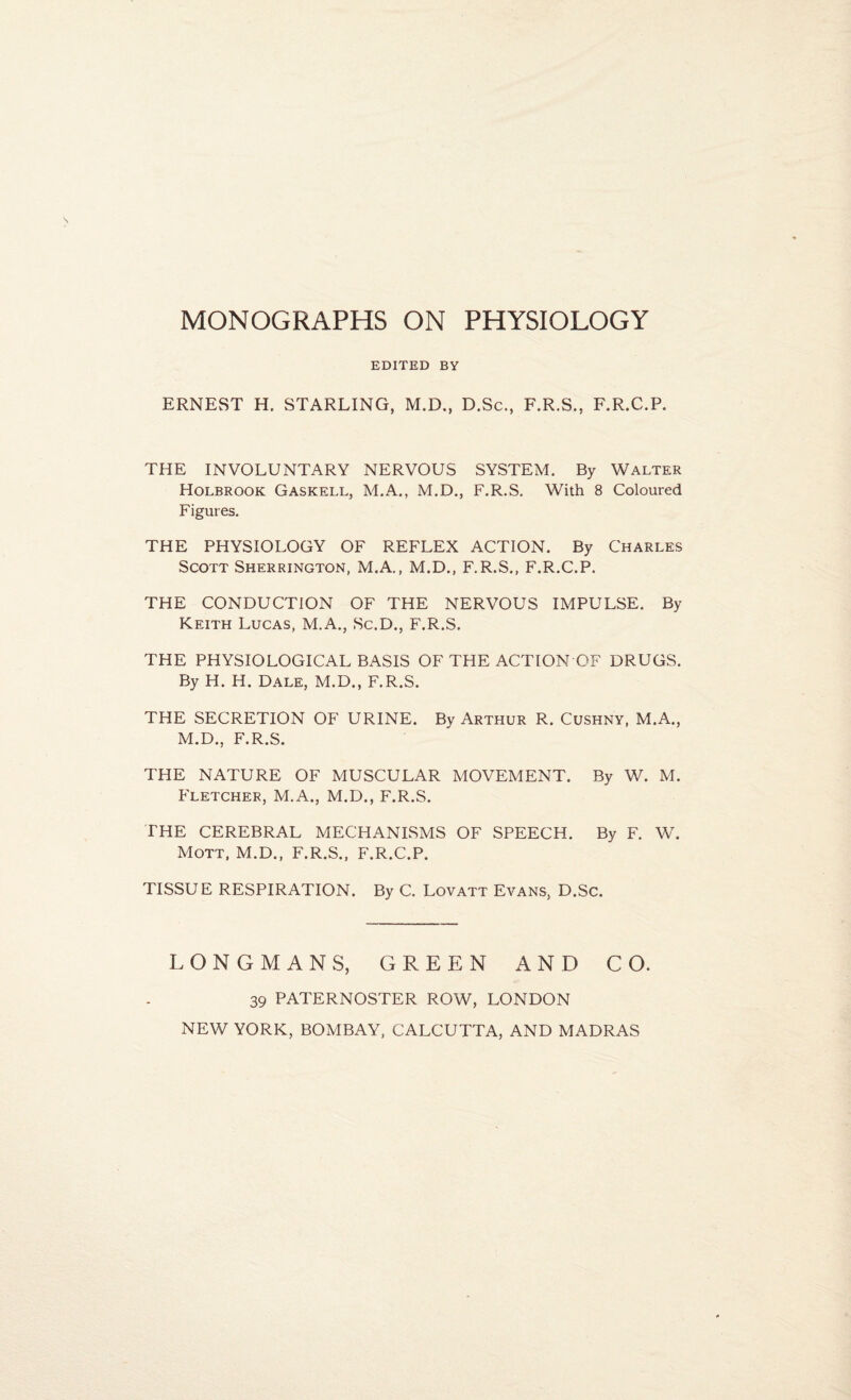 EDITED BY ERNEST H. STARLING, M.D., D.Sc., F.R.S., F.R.C.P. THE INVOLUNTARY NERVOUS SYSTEM. By Walter Holbrook Gaskell, M.A., M.D., F.R.S. With 8 Coloured Figures. THE PHYSIOLOGY OF REFLEX ACTION. By Charles Scott Sherrington, M.A., M.D., F.R.S., F.R.C.P. THE CONDUCTION OF THE NERVOUS IMPULSE. By Keith Lucas, M.A., Sc.D., F.R.S. THE PHYSIOLOGICAL BASIS OF THE ACTION OF DRUGS. By H. H. Dale, M.D., F.R.S. THE SECRETION OF URINE. By Arthur R. Cushny, M.A., M.D., F.R.S. THE NATURE OF MUSCULAR MOVEMENT. By W. M. Fletcher, M.A., M.D., F.R.S. THE CEREBRAL MECHANISMS OF SPEECH. By F. W. Mott, M.D., F.R.S., F.R.C.P. TISSUE RESPIRATION. By C. Lovatt Evans, D.Sc. LONGMANS, GREEN AND CO. 39 PATERNOSTER ROW, LONDON