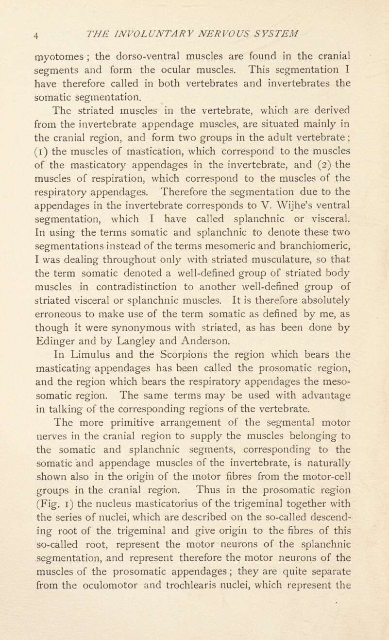 myotomes ; the dorso-ventral muscles are found in the cranial segments and form the ocular muscles. This segmentation I have therefore called in both vertebrates and invertebrates the somatic segmentation. The striated muscles in the vertebrate, which are derived from the invertebrate appendage muscles, are situated mainly in the cranial region, and form two groups in the adult vertebrate; (i) the muscles of mastication, which correspond to the muscles of the masticatory appendages in the invertebrate, and (2) the muscles of respiration, which correspond to the muscles of the respiratory appendages. Therefore the segmentation due to the appendages in the invertebrate corresponds to V. Wijhe’s ventral segmentation, which I have called splanchnic or visceral. In using the terms somatic and splanchnic to denote these two segmentations instead of the terms mesomeric and braiichiomeric, I was dealing throughout only with striated musculature, so that the term somatic denoted a well-defined group of striated body muscles in contradistinction to another well-defined group of striated visceral or splanchnic muscles. It is therefore absolutely erroneous to make use of the term somatic as defined by me, as though it were synonymous with striated, as has been done by Edinger and by Langley and Anderson. In Limulus and the Scorpions the region which bears the masticating appendages has been called the prosomatic region, and the region which bears the respiratory appendages the meso- somatic region. The same terms may be used with advantage in talking of the corresponding regions of the vertebrate. The more primitive arrangement of the segmental motor nerves in the cranial region to supply the muscles belonging to the somatic and splanchnic segments, corresponding to the somatic and appendage muscles of the invertebrate, is naturally shown also in the origin of the motor fibres from the motor-cell groups in the cranial region. Thus in the prosomatic region (Fig. i) the nucleus masticatorius of the trigeminal together with the series of nuclei, which are described on the so-called descend¬ ing root of the trigeminal and give origin to the fibres of this so-called root, represent the motor neurons of the splanchnic segmentation, and represent therefore the motor neurons of the muscles of the prosomatic appendages; they are quite separate from the oculomotor and trochlearis nuclei, which represent the