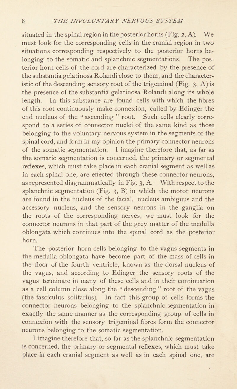 situated in the spinal region in the posterior horns (Fig. 2, A). We must look for the corresponding cells in the cranial region in two situations corresponding respectively to the posterior horns be¬ longing to the somatic and splanchnic segmentations. The pos¬ terior horn cells of the cord are characterized by the presence of the substantia gelatinosa Rolandi close to them, and the character¬ istic of the descending sensory root of the trigeminal (Fig. 3, A) is the presence of the substantia gelatinosa Rolandi along its whole length. In this substance are found cells with which the fibres of this root continuously make connexion, called by Edinger the end nucleus of the “ ascending root. Such cells clearly corre¬ spond to a series of connector nuclei of the same kind as those belonging to the voluntary nervous system in the segments of the spinal cord, and form in my opinion the primary connector neurons of the somatic segmentation. I imagine therefore that, as far as the somatic segmentation is concerned, the primary or segmental reflexes, which must take place in each cranial segment as well as in each spinal one, are effected through these connector neurons, as represented diagrammatically in Fig. 3, A. With respect to the splanchnic segmentation (Fig. 3, B) in which the motor neurons are found in the nucleus of the facial, nucleus ambiguus and the accessory nucleus, and the sensory neurons in the ganglia on the roots of the corresponding nerves, we must look for the connector neurons in that part of the grey matter of the medulla oblongata which continues into the spinal cord as the posterior horn. The posterior horn cells belonging to the vagus segments in the medulla oblongata have become part of the mass of cells in the floor of the fourth ventricle, known as the dorsal nucleus of the vagus, and according to Edinger the sensory roots of the vagus terjninate in many of these cells and in their continuation as a cell column close along the “descending” root of the vagus (the fasciculus solitarius). In fact this group of cells forms the connector neurons belonging to the splanchnic segmentation in exactly the same manner as the corresponding group of cells in connexion with the sensory trigeminal fibres form the connector neurons belonging to the somatic segmentation. I imagine therefore that, so far as the splanchnic segmentation is concerned, the primary or segmental reflexes, which must take place in each cranial segment as well as in each spinal one, are