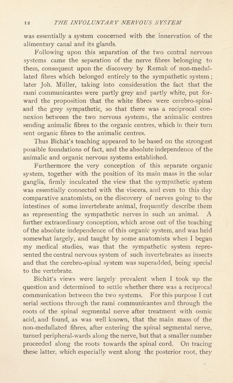 was essentially a system concerned with the innervation of the alimentary canal and its glands. Following upon this separation of the two central nervous systems came the separation of the nerve fibres belonging to them, consequent upon the discovery by Remak of non-medul- lated fibres which belonged entirely to the sympathetic system ; later Joh. Muller, taking into consideration the fact that the rami communicantes were partly grey and partly white, put for¬ ward the proposition that the white fibres were cerebro-spinal and the grey sympathetic, so that there was a reciprocal con¬ nexion between the two nervous systems, the animalic centres sending animalic fibres to the organic centres, which in their turn sent organic fibres to the animalic centres. Thus Bichat’s teaching appeared to be based on the strongest possible foundations of fact, and the absolute independence of the animalic and organic nervous systems established. Furthermore the very conception of this separate organic system, together with the position of its main mass in the solar ganglia, firmly inculcated the view that the sympathetic system was essentially connected with the viscera, and even to this day comparative anatomists, on the discovery of nerves going to the intestines of some invertebrate animal, frequently describe them as representing the sympathetic nerves in such an animal. A further extraordinary conception, which arose out of the teaching of the absolute independence of this organic system, and was held somewhat largely, and taught by some anatomists when I began my medical studies, was that the sympathetic system repre¬ sented the central nervous system of such invertebrates as insects and that the cerebro-spinal system was superadded, being special to the vertebrate. Bichat’s views were largely prevalent when I took up the question and determined to settle whether there was a reciprocal communication between the two systems. For this purpose I cut serial sections through the rami communicantes and through the roots of the spinal segmental nerve after treatment with osmic acid, and found, as was well known, that the main mass of the non-medullated fibres, after entering the spinal segmental nerve, turned peripheral-wards along the nerve, but that a smaller number proceeded along the roots towards the spinal cord. On tracing these latter, which especially went along the posterior root, they