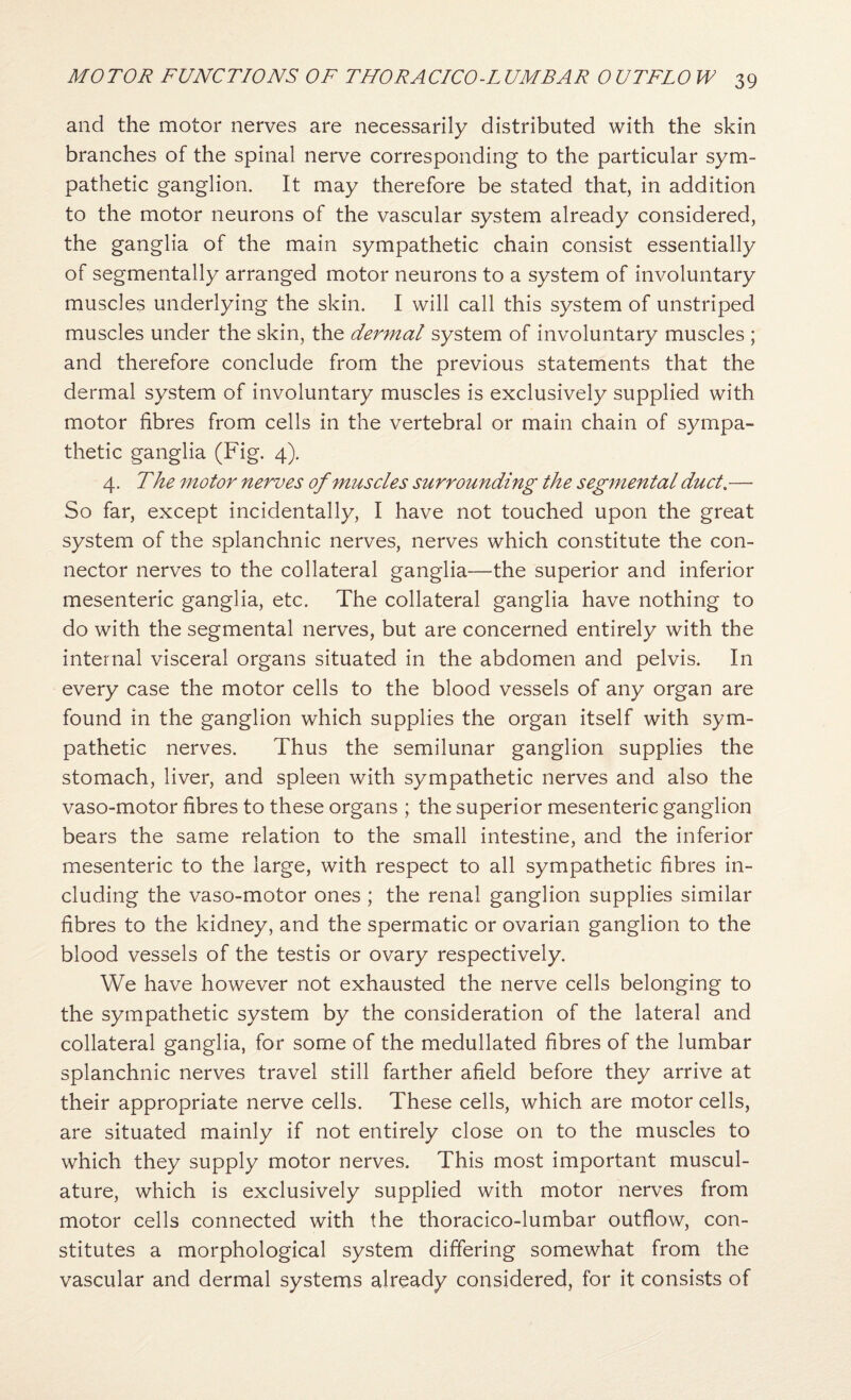 and the motor nerves are necessarily distributed with the skin branches of the spinal nerve corresponding to the particular sym¬ pathetic ganglion. It may therefore be stated that, in addition to the motor neurons of the vascular system already considered, the ganglia of the main sympathetic chain consist essentially of segmentally arranged motor neurons to a system of involuntary muscles underlying the skin. I will call this system of unstriped muscles under the skin, the dermal system of involuntary muscles ; and therefore conclude from the previous statements that the dermal system of involuntary muscles is exclusively supplied with motor fibres from cells in the vertebral or main chain of sympa¬ thetic ganglia (Fig. 4). 4. The motor nerves of muscles surrounding the segmental duct,— So far, except incidentally, I have not touched upon the great system of the splanchnic nerves, nerves which constitute the con¬ nector nerves to the collateral ganglia—the superior and inferior mesenteric ganglia, etc. The collateral ganglia have nothing to do with the segmental nerves, but are concerned entirely with the internal visceral organs situated in the abdomen and pelvis. In every case the motor cells to the blood vessels of any organ are found in the ganglion which supplies the organ itself with sym¬ pathetic nerves. Thus the semilunar ganglion supplies the stomach, liver, and spleen with sympathetic nerves and also the vaso-motor fibres to these organs ; the superior mesenteric ganglion bears the same relation to the small intestine, and the inferior mesenteric to the large, with respect to all sympathetic fibres in¬ cluding the vaso-motor ones ; the renal ganglion supplies similar fibres to the kidney, and the spermatic or ovarian ganglion to the blood vessels of the testis or ovary respectively. We have however not exhausted the nerve cells belonging to the sympathetic system by the consideration of the lateral and collateral ganglia, for some of the medullated fibres of the lumbar splanchnic nerves travel still farther afield before they arrive at their appropriate nerve cells. These cells, which are motor cells, are situated mainly if not entirely close on to the muscles to which they supply motor nerves. This most important muscul¬ ature, which is exclusively supplied with motor nerves from motor cells connected with the thoracico-lumbar outflow, con¬ stitutes a morphological system differing somewhat from the vascular and dermal systems already considered, for it consists of