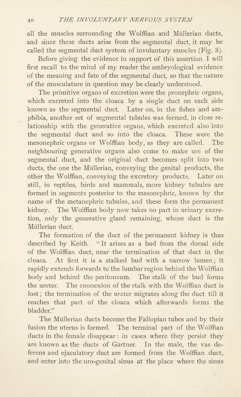 all the muscles surrounding the Wolffian and Mullerian ducts, and since these ducts arise from the segmental duct, it may be called the segmental duct system of involuntary muscles (Fig. 8). Before giving the evidence in support of this assertion I will first recall to the mind of my reader the embryological evidence of the meaning and fate of the segmental duct, so that the nature of the musculature in question may be clearly understood. The primitive organs of excretion were the pronephric organs, which excreted into the cloaca by a single duct on each side known as the segmental duct. Later on, in the fishes and am¬ phibia, another set of segmental tubules was formed, in close re¬ lationship with the generative organs, which excreted also into the segmental duct and so into the cloaca. These were the mesonephric organs or Wolffian body, as they are called. The neighbouring generative organs also come to make use of the segmental duct, and the original duct becomes split into two ducts, the one the Mullerian, conveying the genital products, the other the Wolffian, conveying the excretory products. Later on still, in reptiles, birds and mammals, more kidney tubules are formed in segments posterior to the mesonephric, known by the name of the metanephric tubules, and these form the permanent kidney. The Wolffian body now takes no part in urinary excre¬ tion, only the generative gland remaining, whose duct is the Mullerian duct. The formation of the duct of the permanent kidney is thus described by Keith. “ It arises as a bud from the dorsal side of the Wolffian duct, near the termination of that duct in the cloaca. At first it is a stalked bud with a narrow lumen; it rapidly extends forwards to the lumbar region behind the Wolffian body and behind the peritoneum. The stalk of the bud forms the ureter. The connexion of the stalk with the Wolffian duct is lost; the termination of the ureter migrates along the duct till it reaches that part of the cloaca which afterwards forms the bladder.” The Mullerian ducts become the Fallopian tubes and by their fusion the uterus is formed. The terminal part of the Wolffian ducts in the female disappear: in cases where they persist they are known as the ducts of Gartner. In the male, the vas de¬ ferens and ejaculatory duct are formed from the Wolffian duct, and enter into the uro-genital sinus at the place where the sinus