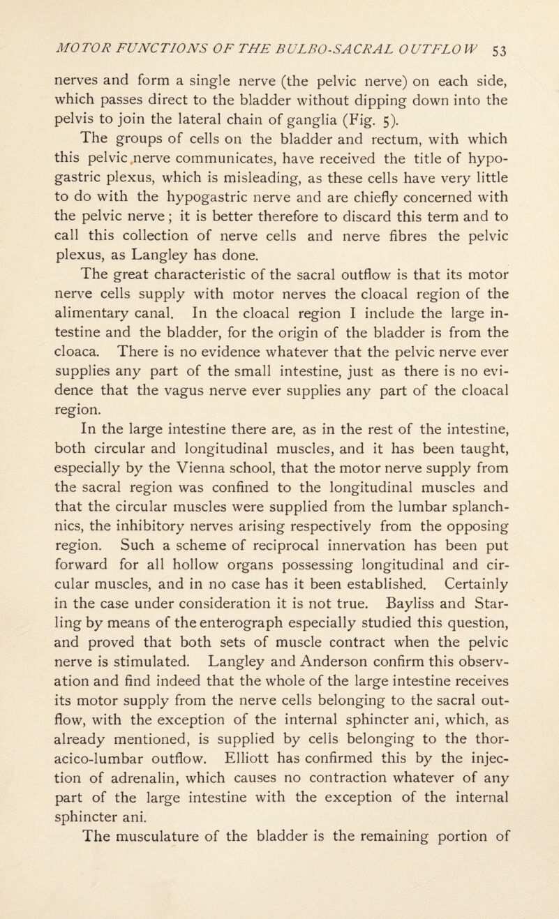 nerves and form a single nerve (the pelvic nerve) on each side, which passes direct to the bladder without dipping down into the pelvis to join the lateral chain of ganglia (Fig. 5). The groups of cells on the bladder and rectum, with which this pelvic .nerve communicates, have received the title of hypo¬ gastric plexus, which is misleading, as these cells have very little to do with the hypogastric nerve and are chiefly concerned with the pelvic nerve; it is better therefore to discard this term and to call this collection of nerve cells and nerve fibres the pelvic plexus, as Langley has done. The great characteristic of the sacral outflow is that its motor nerve cells supply with motor nerves the cloacal region of the alimentary canal. In the cloacal region I include the large in¬ testine and the bladder, for the origin of the bladder is from the cloaca. There is no evidence whatever that the pelvic nerve ever supplies any part of the small intestine, just as there is no evi¬ dence that the vagus nerve ever supplies any part of the cloacal region. In the large intestine there are, as in the rest of the intestine, both circular and longitudinal muscles, and it has been taught, especially by the Vienna school, that the motor nerve supply from the sacral region was confined to the longitudinal muscles and that the circular muscles were supplied from the lumbar splanch- nics, the inhibitory nerves arising respectively from the opposing region. Such a scheme of reciprocal innervation has been put forward for all hollow organs possessing longitudinal and cir¬ cular muscles, and in no case has it been established. Certainly in the case under consideration it is not true. Bayliss and Star¬ ling by means of the enterograph especially studied this question, and proved that both sets of muscle contract when the pelvic nerve is stimulated. Langley and Anderson confirm this observ¬ ation and find indeed that the whole of the large intestine receives its motor supply from the nerve cells belonging to the sacral out¬ flow, with the exception of the internal sphincter ani, which, as already mentioned, is supplied by cells belonging to the thor- acico-lumbar outflow. Elliott has confirmed this by the injec¬ tion of adrenalin, which causes no contraction whatever of any part of the large intestine with the exception of the internal sphincter ani. The musculature of the bladder is the remaining portion of