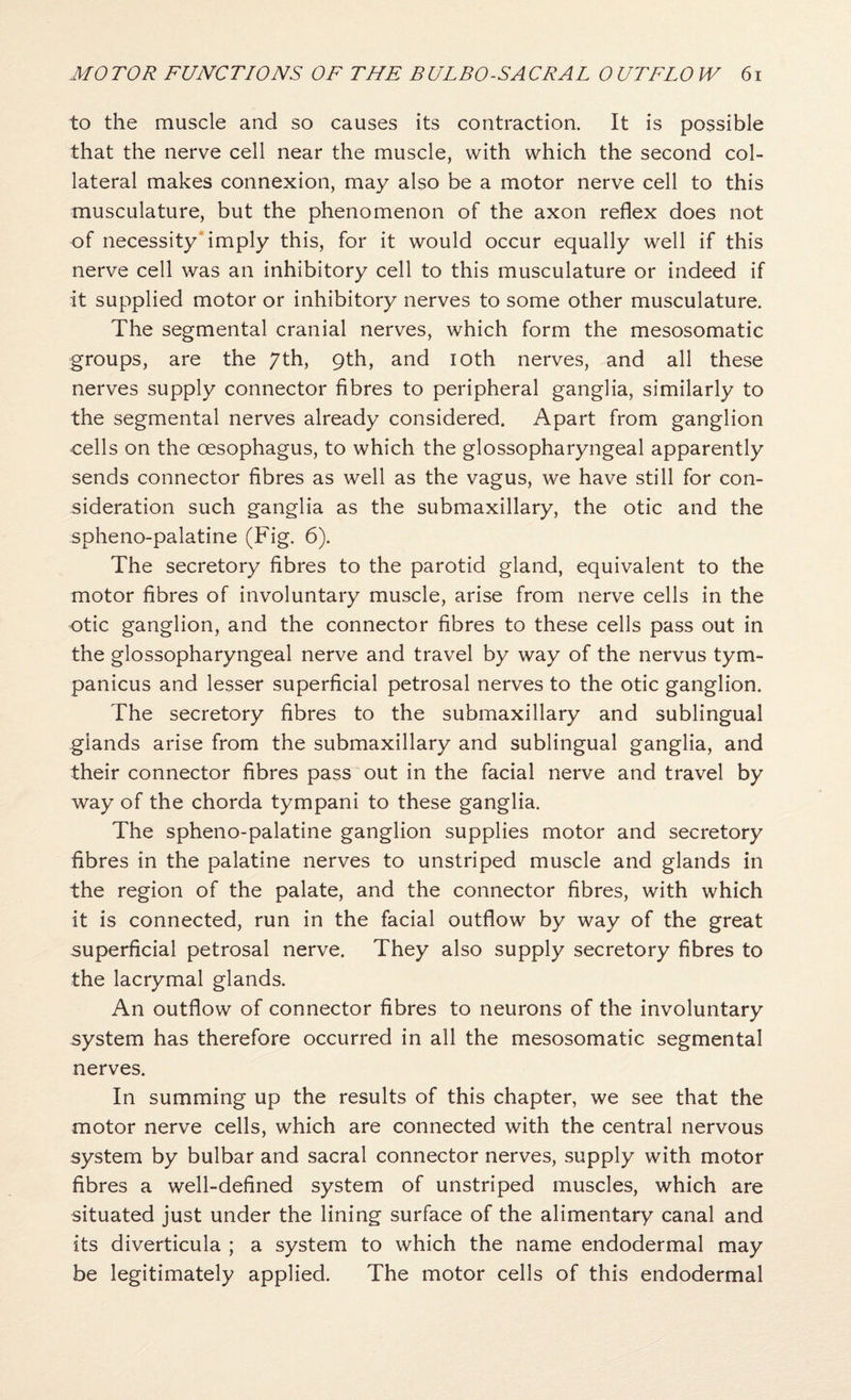 to the muscle and so causes its contraction. It is possible that the nerve cell near the muscle, with which the second col¬ lateral makes connexion, may also be a motor nerve cell to this musculature, but the phenomenon of the axon reflex does not of necessity'imply this, for it would occur equally well if this nerve cell was an inhibitory cell to this musculature or indeed if it supplied motor or inhibitory nerves to some other musculature. The segmental cranial nerves, which form the mesosomatic groups, are the /th, 9th, and loth nerves, and all these nerves supply connector fibres to peripheral ganglia, similarly to the segmental nerves already considered. Apart from ganglion cells on the oesophagus, to which the glossopharyngeal apparently sends connector fibres as well as the vagus, we have still for con¬ sideration such ganglia as the submaxillary, the otic and the spheno-palatine (Fig. 6). The secretory fibres to the parotid gland, equivalent to the motor fibres of involuntary muscle, arise from nerve cells in the otic ganglion, and the connector fibres to these cells pass out in the glossopharyngeal nerve and travel by way of the nervus tym- panicus and lesser superficial petrosal nerves to the otic ganglion. The secretory fibres to the submaxillary and sublingual glands arise from the submaxillary and sublingual ganglia, and their connector fibres pass out in the facial nerve and travel by way of the chorda tympani to these ganglia. The spheno-palatine ganglion supplies motor and secretory fibres in the palatine nerves to unstriped muscle and glands in the region of the palate, and the connector fibres, with which it is connected, run in the facial outflow by way of the great superficial petrosal nerve. They also supply secretory fibres to the lacrymal glands. An outflow of connector fibres to neurons of the involuntary system has therefore occurred in all the mesosomatic segmental nerves. In summing up the results of this chapter, we see that the motor nerve cells, which are connected with the central nervous system by bulbar and sacral connector nerves, supply with motor fibres a well-defined system of unstriped muscles, which are situated just under the lining surface of the alimentary canal and its diverticula ; a system to which the name endodermal may be legitimately applied. The motor cells of this endodermal
