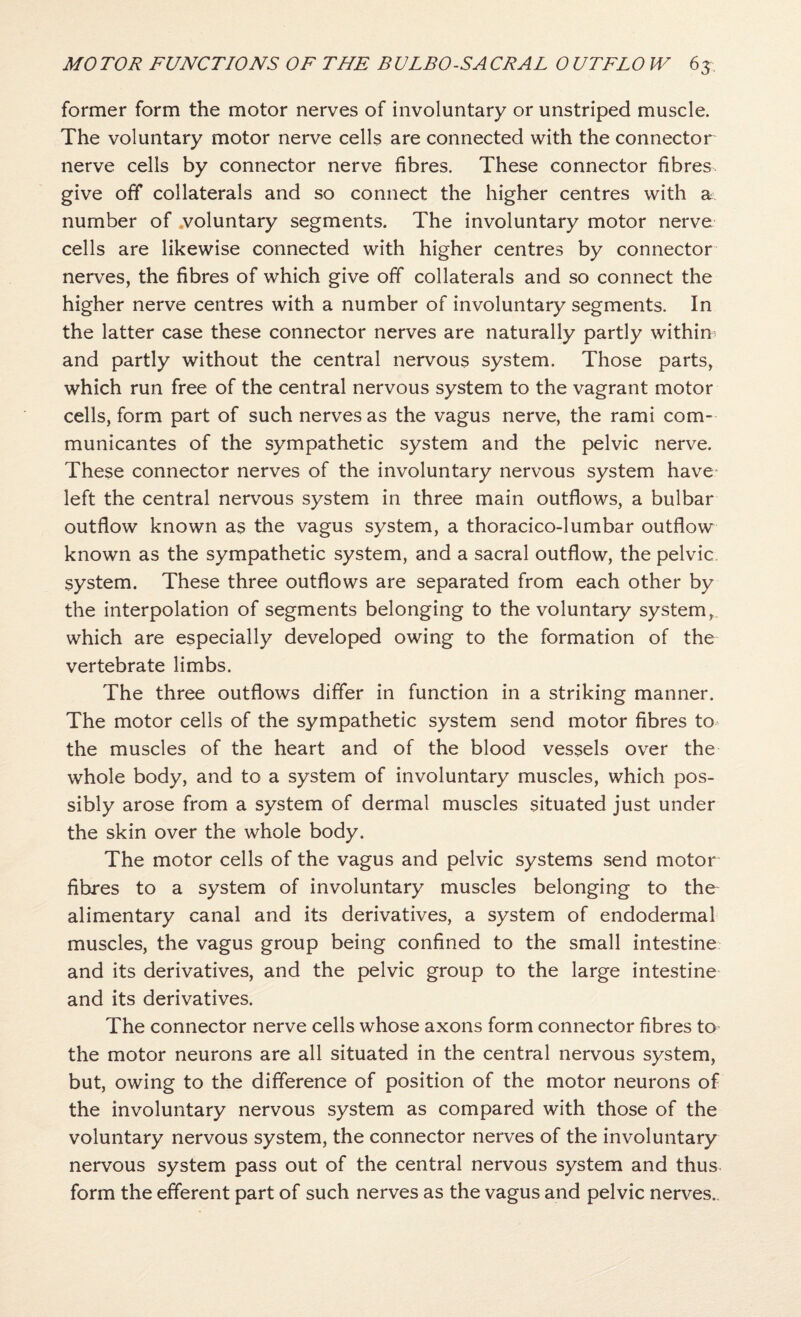 former form the motor nerves of involuntary or unstriped muscle. The voluntary motor nerve cells are connected with the connector nerve cells by connector nerve fibres. These connector fibres give off collaterals and so connect the higher centres with a number of .voluntary segments. The involuntary motor nerve cells are likewise connected with higher centres by connector nerves, the fibres of which give off collaterals and so connect the higher nerve centres with a number of involuntary segments. In the latter case these connector nerves are naturally partly within and partly without the central nervous system. Those parts, which run free of the central nervous system to the vagrant motor cells, form part of such nerves as the vagus nerve, the rami com- municantes of the sympathetic system and the pelvic nerve. These connector nerves of the involuntary nervous system have* left the central nervous system in three main outflows, a bulbar outflow known as the vagus system, a thoracico-lumbar outflow known as the sympathetic system, and a sacral outflow, the pelvic, system. These three outflows are separated from each other by the interpolation of segments belonging to the voluntary system,, which are especially developed owing to the formation of the vertebrate limbs. The three outflows differ in function in a striking manner. The motor cells of the sympathetic system send motor fibres to^ the muscles of the heart and of the blood vessels over the whole body, and to a system of involuntary muscles, which pos¬ sibly arose from a system of dermal muscles situated just under the skin over the whole body. The motor cells of the vagus and pelvic systems send motor fibres to a system of involuntary muscles belonging to the alimentary canal and its derivatives, a system of endodermal muscles, the vagus group being confined to the small intestine and its derivatives, and the pelvic group to the large intestine and its derivatives. The connector nerve cells whose axons form connector fibres to the motor neurons are all situated in the central nervous system, but, owing to the difference of position of the motor neurons of the involuntary nervous system as compared with those of the voluntary nervous system, the connector nerves of the involuntary nervous system pass out of the central nervous system and thus form the efferent part of such nerves as the vagus and pelvic nerves..