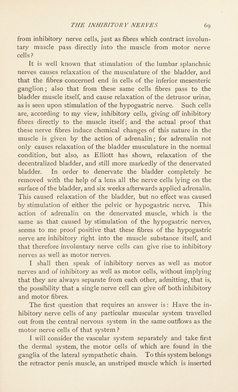 from inhibitory nerve cells, just as fibres which contract involun¬ tary muscle pass directly into the muscle from motor nerve cells ? It is well known that stimulation of the lumbar splanchnic nerves causes relaxation of the musculature of the bladder, and that the fibres' concerned end in cells of the inferior mesenteric ganglion; also that from these same cells fibres pass to the bladder muscle itself, and cause relaxation of the detrusor urinae, as is seen upon stimulation of the hypogastric nerve. Such cells are, according to my view, inhibitory cells, giving off inhibitory fibres directly to the muscle itself; and the actual proof that these nerve fibres induce chemical changes of this nature in the muscle is given by the action of adrenalin; for adrenalin not only causes relaxation of the bladder musculature in the normal condition, but also, as Elliott has shown, relaxation of the decentralized bladder, and still more markedly of the denervated bladder. In order to denervate the bladder completely he removed with the help of a lens all the nerve cells lying on the surface of the bladder, and six weeks afterwards applied adrenalin. This caused relaxation of the bladder, but no effect was caused by stimulation of either the pelvic or hypogastric nerve. This action of adrenalin on the denervated muscle, which is the same as that caused by stimulation of the hypogastric nerves, seems to me proof positive that these fibres of the hypogastric nerve are inhibitory right into the muscle substance itself, and that therefore involuntary nerve cells can give rise to inhibitory nerves as well as motor nerves. I shall then speak of inhibitory nerves as well as motor nerves and of inhibitory as well as motor cells, without implying that they are always separate from each other, admitting, that is, the possibility that a single nerve cell can give off both inhibitory and motor fibres. The first question that requires an answer is: Have the in¬ hibitory nerve cells of any particular muscular system travelled out from the central nervous system in the same outflows as the motor nerve cells of that system ? I will consider the vascular system separately and take first the dermal system, the motor cells of which are found in the ganglia of the lateral sympathetic chain. To this system belongs the retractor penis muscle, an unstriped muscle which is inserted