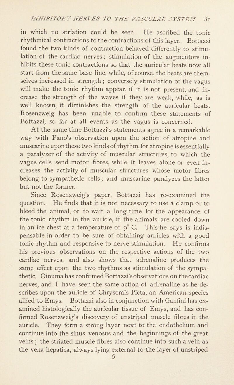 in which no striation could be seen. He ascribed the tonic rhythmical contractions to the contractions of this layer. Bottazzi found the two kinds of contraction behaved differently to stimu¬ lation of the cardiac nerves; stimulation of the augmentors in¬ hibits these tonic contractions so that the auricular beats now all start from the same base line, while, of course, the beats are them¬ selves increased in strength ; conversely stimulation of the vagus will make the tonic rhythm appear, if it is not present, and in¬ crease the strength of the waves if they are weak, while, as is well known, it diminishes the strength of the auricular beats. Rosenzweig has been unable to confirm these statements of Bottazzi, so far at all events as the vagus is concerned. At the same time Bottazzi’s statements agree in a remarkable way with Fano’s observation upon the action of atropine and muscarine upon these two kinds of rhythm, for atropine is essentially a paralyzer of the activity of muscular structures, to which the vagus cells send motor fibres, while it leaves alone or even in¬ creases the activity of muscular structures whose motor fibres belong to sympathetic cells; and muscarine paralyzes the lattei but not the former. Since Rosenzweig’s paper, Bottazzi has re-examined the question. He finds that it is not necessary to use a clamp or to bleed the animal, or to wait a long time for the appearance of the tonic rhythm in the auricle, if the animals are cooled down in an ice chest at a temperature of 9° C. This he says is indis¬ pensable in order to be sure of obtaining auricles with a good tonic rhythm and responsive to nerve stimulation. He confirms his previous observations on the respective actions of the two cardiac nerves, and also shows that adrenaline produces the same effect upon the two rhythms as stimulation of the sympa¬ thetic. Oinuma has confirmed Bottazzi’s observations on thecardiac nerves, and I have seen the same action of adrenaline as he de¬ scribes upon the auricle of Chrysomis Picta, an American species allied to Emys. Bottazzi also in conjunction with Ganfini has ex¬ amined histologically the auricular tissue of Emys, and has con¬ firmed Rosenzweig’s discovery of unstriped muscle fibres in the auricle. They form a strong layer next to the endothelium and continue into the sinus venosus and the beginnings of the great veins ; the striated muscle fibres also continue into such a vein as the vena hepatica, always lying external to the layer of unstriped 6