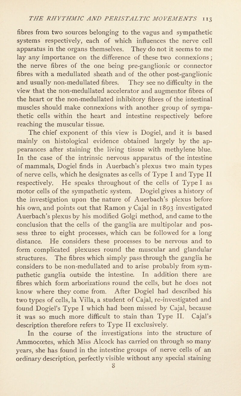 fibres from two sources belonging to the vagus and sympathetic systems respectively, each of which influences the nerve cell apparatus in the organs themselves. They do not it seems to me lay any importance on the difference of these two connexions; the nerve fibres of the one being pre-ganglionic or connector fibres with a medullated sheath and of the other post-ganglionic and usually non-medullated fibres. They see no difficulty in the view that the non-medullated accelerator and augmentor fibres of the heart or the non-medullated inhibitory fibres of the intestinal muscles should make connexions with another group of sympa¬ thetic cells within the heart and intestine respectively before reaching the muscular tissue. The chief exponent of this view is Dogiel, and it is based mainly on histological evidence obtained largely by the ap¬ pearances after staining the living tissue with methylene blue. In the case of the intrinsic nervous apparatus of the intestine of mammals, Dogiel finds in Auerbach’s plexus two main types of nerve cells, which he designates as cells of Type I and Type II respectively. He speaks throughout of the cells of Type I as motor cells of the sympathetic system. Dogiel gives a history of the investigation upon the nature of Auerbach’s plexus before his own, and points out that Ramon y Cajal in 1893 investigated Auerbach’s plexus by his modified Golgi method, and came to the conclusion that the cells of the ganglia are multipolar and pos¬ sess three to eight processes, which can be followed for a long distance. He considers these processes to be nervous and to form complicated plexuses round the muscular and glandular structures. The fibres which simply pass through the ganglia he considers to be non-medullated and to arise probably from sym¬ pathetic ganglia outside the intestine. In addition there are fibres which form arborizations round the cells, but he does not know where they come from. After Dogiel had described his two types of cells, la Villa, a student of Cajal, re-investigated and found Dogiel’s Type I which had been missed by Cajal, because it was so much more difficult to stain than Type II. Cajal’s description therefore refers to Type II exclusively. In the course of the investigations into the structure of Ammocoetes, which Miss Alcock has carried on through so many years, she has found in the intestine groups of nerve cells of an ordinary description, perfectly visible without any special staining 8