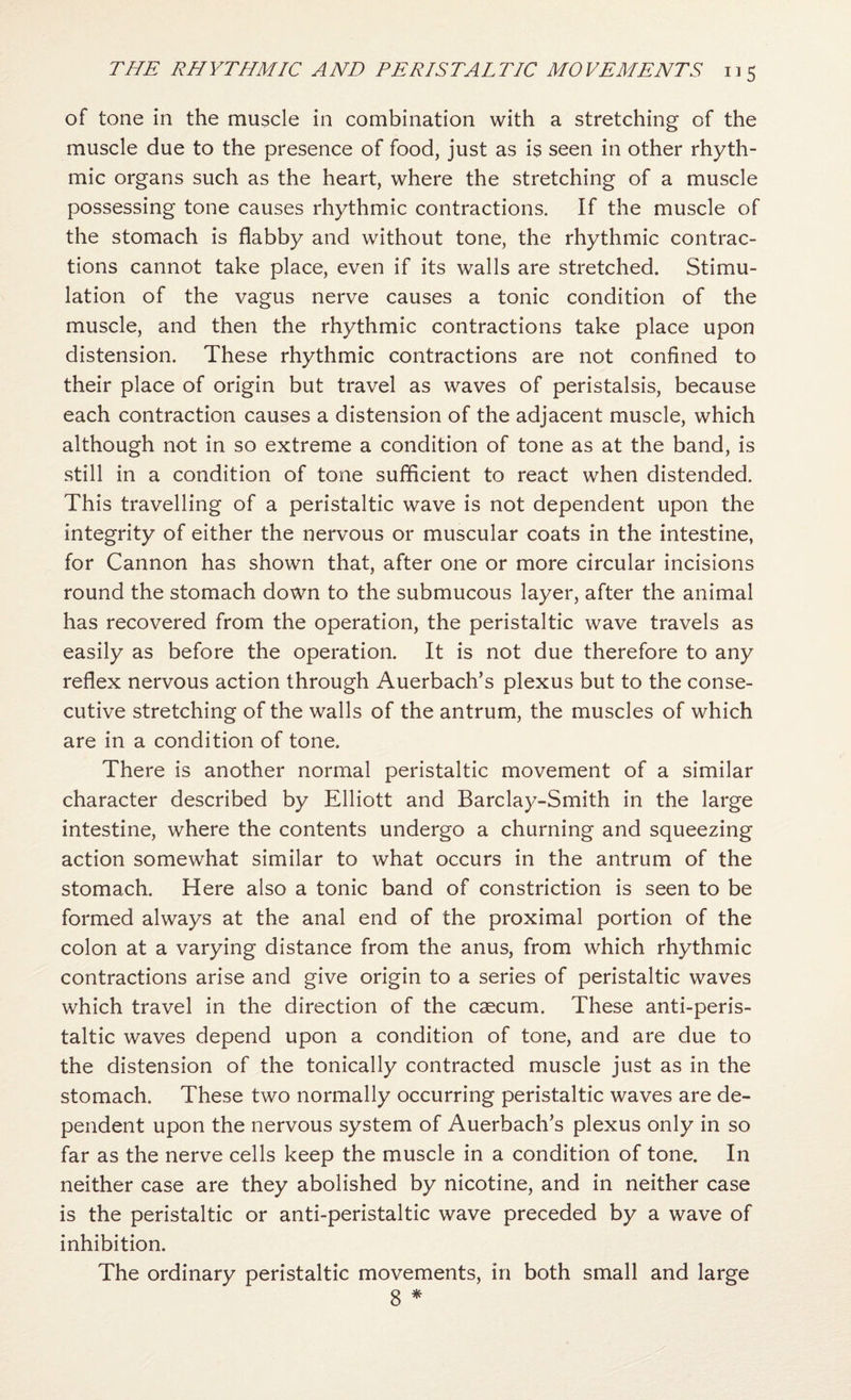 of tone in the muscle in combination with a stretching of the muscle due to the presence of food, just as is seen in other rhyth¬ mic organs such as the heart, where the stretching of a muscle possessing tone causes rhythmic contractions. If the muscle of the stomach is flabby and without tone, the rhythmic contrac¬ tions cannot take place, even if its walls are stretched. Stimu¬ lation of the vagus nerve causes a tonic condition of the muscle, and then the rhythmic contractions take place upon distension. These rhythmic contractions are not confined to their place of origin but travel as waves of peristalsis, because each contraction causes a distension of the adjacent muscle, which although not in so extreme a condition of tone as at the band, is still in a condition of tone sufficient to react when distended. This travelling of a peristaltic wave is not dependent upon the integrity of either the nervous or muscular coats in the intestine, for Cannon has shown that, after one or more circular incisions round the stomach down to the submucous layer, after the animal has recovered from the operation, the peristaltic wave travels as easily as before the operation. It is not due therefore to any reflex nervous action through Auerbach’s plexus but to the conse¬ cutive stretching of the walls of the antrum, the muscles of which are in a condition of tone. There is another normal peristaltic movement of a similar character described by Elliott and Barclay-Smith in the large intestine, where the contents undergo a churning and squeezing action somewhat similar to what occurs in the antrum of the stomach. Here also a tonic band of constriction is seen to be formed always at the anal end of the proximal portion of the colon at a varying distance from the anus, from which rhythmic contractions arise and give origin to a series of peristaltic waves which travel in the direction of the caecum. These anti-peris¬ taltic waves depend upon a condition of tone, and are due to the distension of the tonically contracted muscle just as in the stomach. These two normally occurring peristaltic waves are de¬ pendent upon the nervous system of Auerbach’s plexus only in so far as the nerve cells keep the muscle in a condition of tone. In neither case are they abolished by nicotine, and in neither case is the peristaltic or anti-peristaltic wave preceded by a wave of inhibition. The ordinary peristaltic movements, in both small and large 8 *