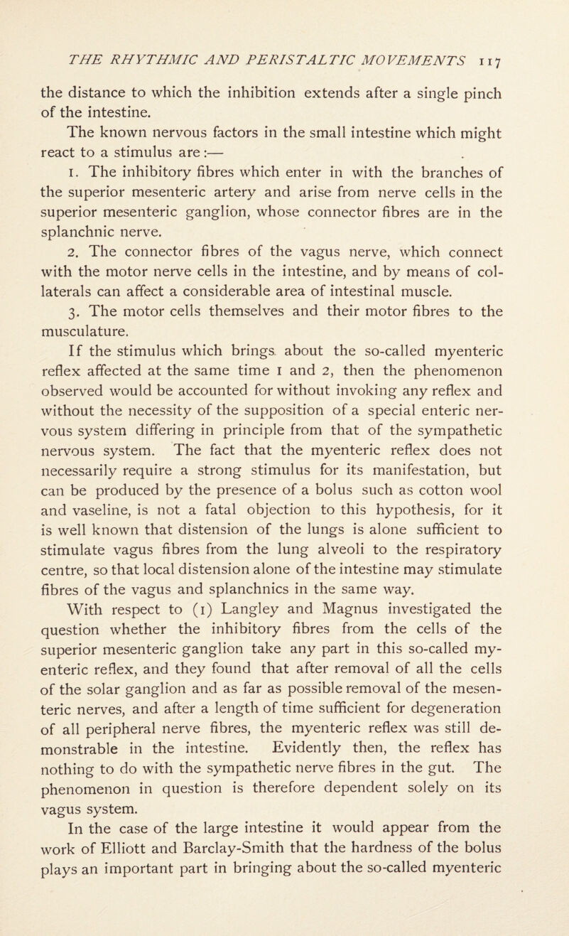 the distance to which the inhibition extends after a single pinch of the intestine. The known nervous factors in the small intestine which might react to a stimulus are:— 1. The inhibitory fibres which enter in with the branches of the superior mesenteric artery and arise from nerve cells in the superior mesenteric ganglion, whose connector fibres are in the splanchnic nerve. 2. The connector fibres of the vagus nerve, which connect with the motor nerve cells in the intestine, and by means of col¬ laterals can affect a considerable area of intestinal muscle. 3. The motor cells themselves and their motor fibres to the musculature. If the stimulus which brings, about the so-called myenteric reflex affected at the same time i and 2, then the phenomenon observed would be accounted for without invoking any reflex and without the necessity of the supposition of a special enteric ner¬ vous system differing in principle from that of the sympathetic nervous system. The fact that the myenteric reflex does not necessarily require a strong stimulus for its manifestation, but can be produced by the presence of a bolus such as cotton wool and vaseline, is not a fatal objection to this hypothesis, for it is well known that distension of the lungs is alone sufficient to stimulate vagus fibres from the lung alveoli to the respiratory centre, so that local distension alone of the intestine may stimulate fibres of the vagus and splanchnics in the same way. With respect to (i) Langley and Magnus investigated the question whether the inhibitory fibres from the cells of the superior mesenteric ganglion take any part in this so-called my¬ enteric reflex, and they found that after removal of all the cells of the solar ganglion and as far as possible removal of the mesen¬ teric nerves, and after a length of time sufficient for degeneration of all peripheral nerve fibres, the myenteric reflex was still de¬ monstrable in the intestine. Evidently then, the reflex has nothing to do with the sympathetic nerve fibres in the gut. The phenomenon in question is therefore dependent solely on its vagus system. In the case of the large intestine it would appear from the work of Elliott and Barclay-Smith that the hardness of the bolus plays an important part in bringing about the so-called myenteric