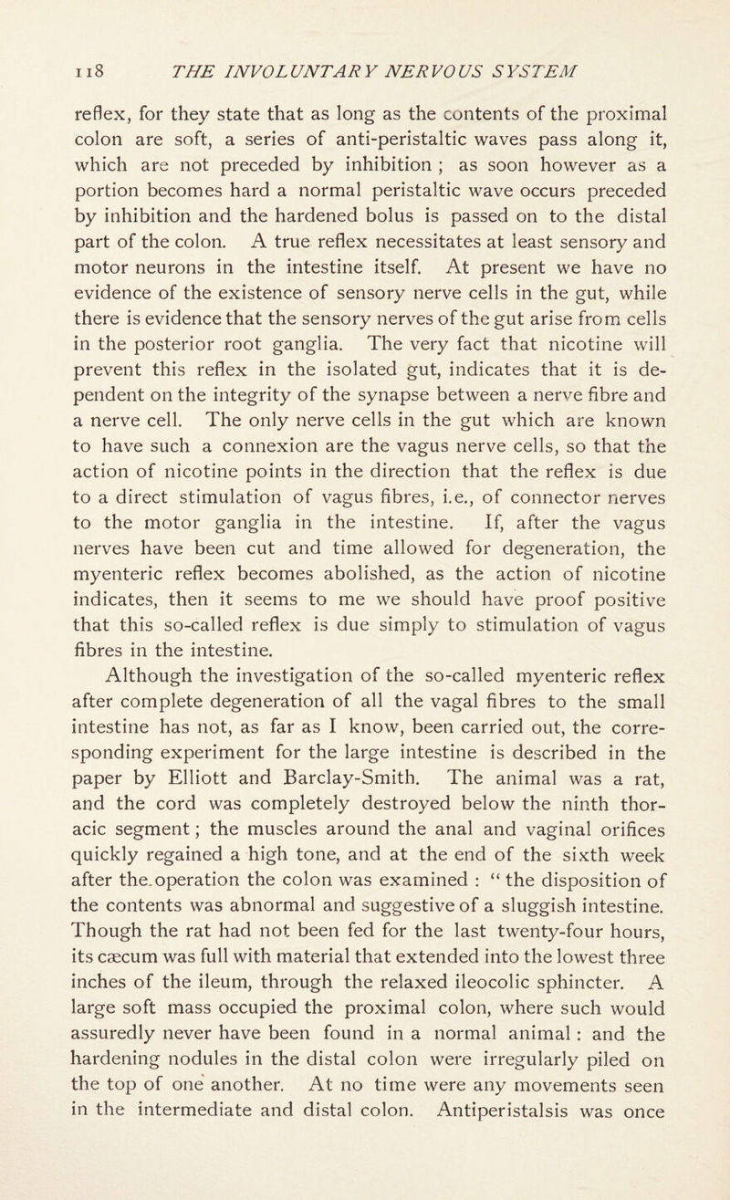 reflex, for they state that as long as the contents of the proximal colon are soft, a series of anti-peristaltic waves pass along it, which are not preceded by inhibition ; as soon however as a portion becomes hard a normal peristaltic wave occurs preceded by inhibition and the hardened bolus is passed on to the distal part of the colon. A true reflex necessitates at least sensory and motor neurons in the intestine itself. At present we have no evidence of the existence of sensory nerve cells in the gut, while there is evidence that the sensory nerves of the gut arise from cells in the posterior root ganglia. The very fact that nicotine will prevent this reflex in the isolated gut, indicates that it is de¬ pendent on the integrity of the synapse between a nerve fibre and a nerve cell. The only nerve cells in the gut which are known to have such a connexion are the vagus nerve cells, so that the action of nicotine points in the direction that the reflex is due to a direct stimulation of vagus fibres, i.e., of connector nerves to the motor ganglia in the intestine. If, after the vagus nerves have been cut and time allowed for degeneration, the myenteric reflex becomes abolished, as the action of nicotine indicates, then it seems to me we should have proof positive that this so-called reflex is due simply to stimulation of vagus fibres in the intestine. Although the investigation of the so-called myenteric reflex after complete degeneration of all the vagal fibres to the small intestine has not, as far as I know, been carried out, the corre¬ sponding experiment for the large intestine is described in the paper by Elliott and Barclay-Smith, The animal was a rat, and the cord was completely destroyed below the ninth thor¬ acic segment; the muscles around the anal and vaginal orifices quickly regained a high tone, and at the end of the sixth week after the.operation the colon was examined : “ the disposition of the contents was abnormal and suggestive of a sluggish intestine. Though the rat had not been fed for the last twenty-four hours, its caecum was full with material that extended into the lowest three inches of the ileum, through the relaxed ileocolic sphincter. A large soft mass occupied the proximal colon, where such would assuredly never have been found in a normal animal: and the hardening nodules in the distal colon were irregularly piled on the top of one' another. At no time were any movements seen in the intermediate and distal colon. Antiperistalsis was once