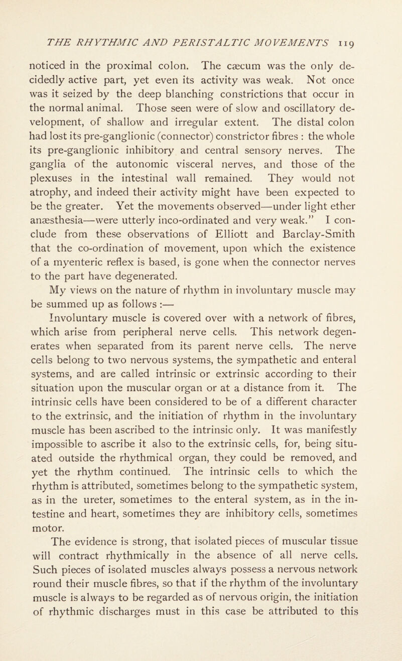 noticed in the proximal colon. The caecum was the only de¬ cidedly active part, yet even its activity was weak. Not once was it seized by the deep blanching constrictions that occur in the normal animal. Those seen were of slow and oscillatory de¬ velopment, of shallow and irregular extent. The distal colon had lost its pre-ganglionic (connector) constrictor fibres : the whole its pre-ganglionic inhibitory and central sensory nerves. The ganglia of the autonomic visceral nerves, and those of the plexuses in the intestinal wall remained. They would not atrophy, and indeed their activity might have been expected to be the greater. Yet the movements observed—under light ether anaesthesia—were utterly inco-ordinated and very weak.” I con¬ clude from these observations of Elliott and Barclay-Smith that the co-ordination of movement, upon which the existence of a myenteric reflex is based, is gone when the connector nerves to the part have degenerated. My views on the nature of rhythm in involuntary muscle may be summed up as follows :— Involuntary muscle is covered over with a network of fibres, which arise from peripheral nerve cells. This network degen¬ erates when separated from its parent nerve cells. The nerve cells belong to two nervous systems, the sympathetic and enteral systems, and are called intrinsic or extrinsic according to their situation upon the muscular organ or at a distance from it. The intrinsic cells have been considered to be of a different character to the extrinsic, and the initiation of rhythm in the involuntary muscle has been ascribed to the intrinsic only. It was manifestly impossible to ascribe it also to the extrinsic cells, for, being situ¬ ated outside the rhythmical organ, they could be removed, and yet the rhythm continued. The intrinsic cells to which the rhythm is attributed, sometimes belong to the sympathetic system, as in the ureter, sometimes to the enteral system, as in the in¬ testine and heart, sometimes they are inhibitory cells, sometimes motor. The evidence is strong, that isolated pieces of muscular tissue will contract rhythmically in the absence of all nerve cells. Such pieces of isolated muscles always possess a nervous network round their muscle fibres, so that if the rhythm of the involuntary muscle is always to be regarded as of nervous origin, the initiation of rhythmic discharges must in this case be attributed to this