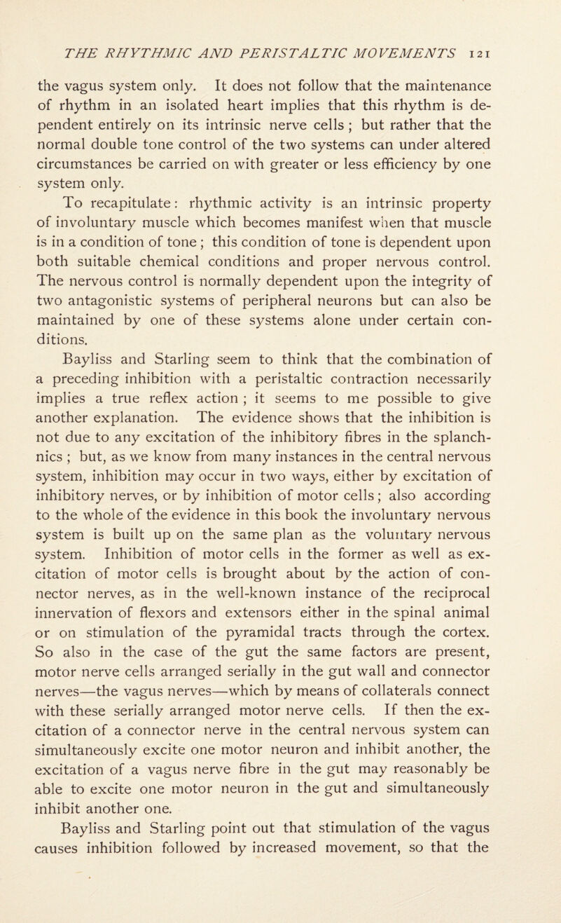 the vagus system only. It does not follow that the maintenance of rhythm in an isolated heart implies that this rhythm is de¬ pendent entirely on its intrinsic nerve cells ; but rather that the normal double tone control of the two systems can under altered circumstances be carried on with greater or less efficiency by one system only. To recapitulate: rhythmic activity is an intrinsic property of involuntary muscle which becomes manifest when that muscle is in a condition of tone ; this condition of tone is dependent upon both suitable chemical conditions and proper nervous control. The nervous control is normally dependent upon the integrity of two antagonistic systems of peripheral neurons but can also be maintained by one of these systems alone under certain con¬ ditions. Bayliss and Starling seem to think that the combination of a preceding inhibition with a peristaltic contraction necessarily implies a true reflex action ; it seems to me possible to give another explanation. The evidence shows that the inhibition is not due to any excitation of the inhibitory fibres in the splanch- nics ; but, as we know from many instances in the central nervous system, inhibition may occur in two ways, either by excitation of inhibitory nerves, or by inhibition of motor cells; also according to the whole of the evidence in this book the involuntary nervous system is built up on the same plan as the voluntary nervous system. Inhibition of motor cells in the former as well as ex¬ citation of motor cells is brought about by the action of con¬ nector nerves, as in the well-known instance of the reciprocal innervation of flexors and extensors either in the spinal animal or on stimulation of the pyramidal tracts through the cortex. So also in the case of the gut the same factors are present, motor nerve cells arranged serially in the gut wall and connector nerves—the vagus nerves—which by means of collaterals connect with these serially arranged motor nerve cells. If then the ex¬ citation of a connector nerve in the central nervous system can simultaneously excite one motor neuron and inhibit another, the excitation of a vagus nerve fibre in the gut may reasonably be able to excite one motor neuron in the gut and simultaneously inhibit another one. Bayliss and Starling point out that stimulation of the vagus causes inhibition followed by increased movement, so that the