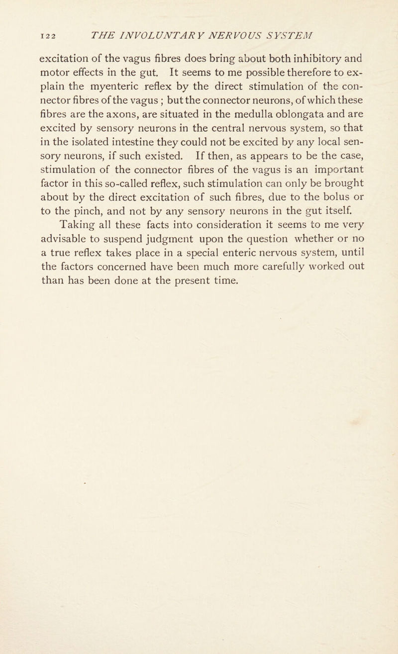 excitation of the vagus fibres does bring about both inhibitory and motor effects in the gut. It seems to me possible therefore to ex¬ plain the myenteric reflex by the direct stimulation of the con¬ nector fibres of the vagus ; but the connector neurons, of which these fibres are the axons, are situated in the medulla oblongata and are excited by sensory neurons in the central nervous system, so that in the isolated intestine they could not be excited by any local sen¬ sory neurons, if such existed. If then, as appears to be the case, stimulation of the connector fibres of the vagus is an important factor in this so-called reflex, such stimulation can only be brought about by the direct excitation of such fibres, due to the bolus or to the pinch, and not by any sensory neurons in the gut itself. Taking all these facts into consideration it seems to me very advisable to suspend judgment upon the question whether or no a true reflex takes place in a special enteric nervous system, until the factors concerned have been much more carefully worked out than has been done at the present time.