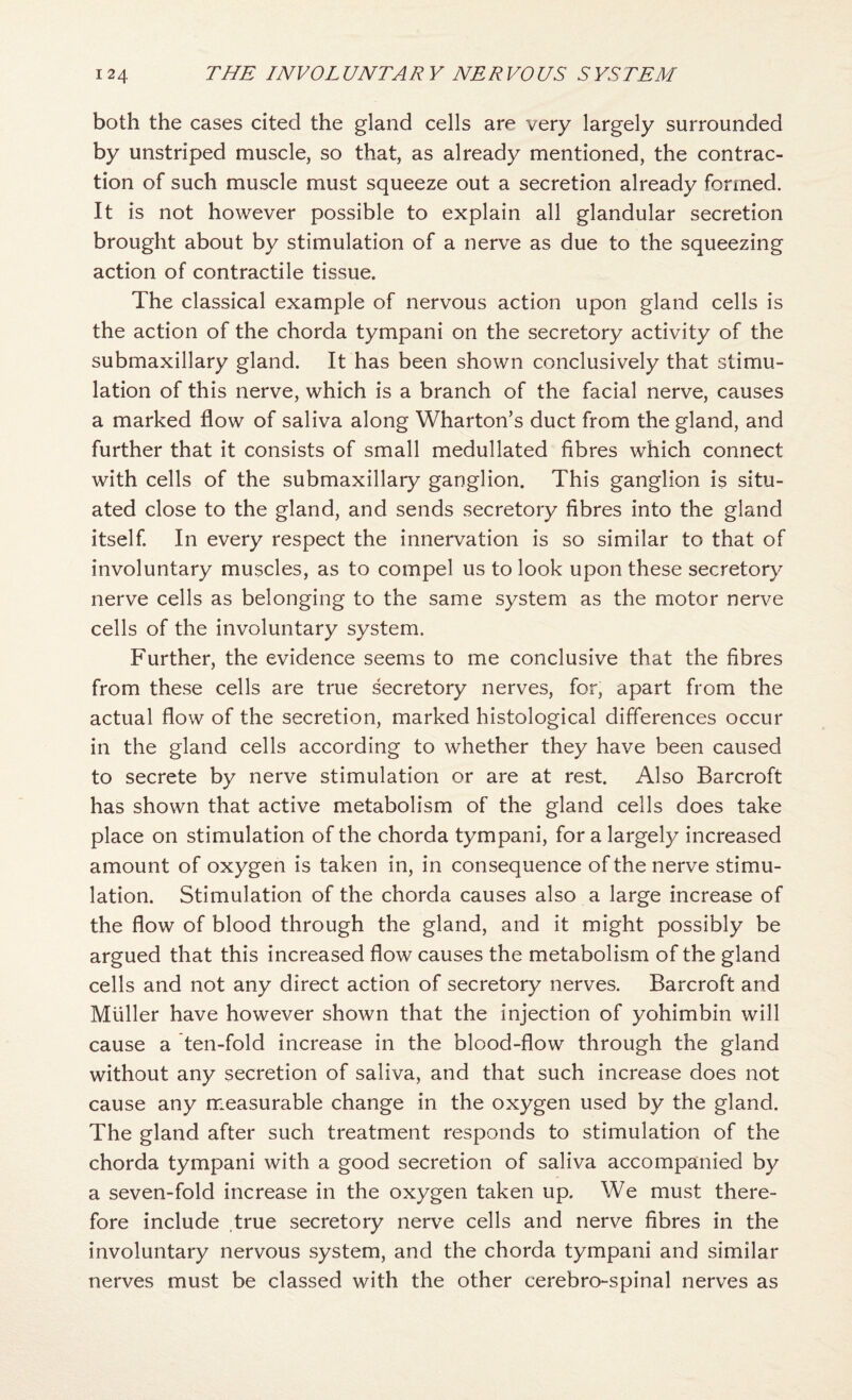 both the cases cited the gland cells are very largely surrounded by unstriped muscle, so that, as already mentioned, the contrac¬ tion of such muscle must squeeze out a secretion already formed. It is not however possible to explain all glandular secretion brought about by stimulation of a nerve as due to the squeezing action of contractile tissue. The classical example of nervous action upon gland cells is the action of the chorda tympani on the secretory activity of the submaxillary gland. It has been shown conclusively that stimu¬ lation of this nerve, which is a branch of the facial nerve, causes a marked flow of saliva along Wharton’s duct from the gland, and further that it consists of small medullated fibres which connect with cells of the submaxillary ganglion. This ganglion is situ¬ ated close to the gland, and sends secretory fibres into the gland itself. In every respect the innervation is so similar to that of involuntary muscles, as to compel us to look upon these secretory nerve cells as belonging to the same system as the motor nerve cells of the involuntary system. Further, the evidence seems to me conclusive that the fibres from these cells are true secretory nerves, for, apart from the actual flow of the secretion, marked histological differences occur in the gland cells according to whether they have been caused to secrete by nerve stimulation or are at rest. Also Barcroft has shown that active metabolism of the gland cells does take place on stimulation of the chorda tympani, for a largely increased amount of oxygen is taken in, in consequence of the nerve stimu¬ lation. Stimulation of the chorda causes also a large increase of the flow of blood through the gland, and it might possibly be argued that this increased flow causes the metabolism of the gland cells and not any direct action of secretory nerves. Barcroft and Muller have however shown that the injection of yohimbin will cause a ten-fold increase in the blood-flow through the gland without any secretion of saliva, and that such increase does not cause any measurable change in the oxygen used by the gland. The gland after such treatment responds to stimulation of the chorda tympani with a good secretion of saliva accompanied by a seven-fold increase in the oxygen taken up. We must there¬ fore include true secretory nerve cells and nerve fibres in the involuntary nervous system, and the chorda tympani and similar nerves must be classed with the other cerebro-spinal nerves as