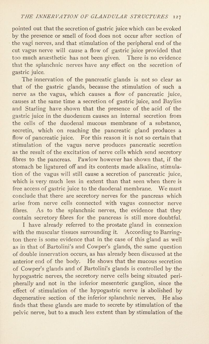 pointed out that the secretion of gastric juice which can be evoked by the presence or smell of food does not occur after section of the vagi nerves, and that stimulation of the peripheral end of the cut vagus nerve will cause a flow of gastric juice provided that too much anaesthetic has not been given. There is no evidence that the splanchnic nerves have any effect on the secretion of gastric juice. The innervation of the pancreatic glands is not so clear as that of the gastric glands, because the stimulation of such a nerve as the vagus, which causes a flow of pancreatic juice, causes at the same time a secretion of gastric juice, and Bayliss and Starling have shown that the presence of the acid of the gastric juice in the duodenum causes an internal secretion from the cells of the duodenal mucous membrane of a substance, secretin, which on reaching the pancreatic gland produces a flow of pancreatic juice. For this reason it is not so certain that stimulation of the vagus nerve produces pancreatic secretion as the result of the excitation of nerve cells which send secretory fibres to the pancreas. Pawlow however has shown that, if the stomach be ligatured off and its contents made alkaline, stimula¬ tion of the vagus will still cause a secretion of pancreatic juice, which is very much less in extent than that seen when there is free access of gastric juice to the duodenal membrane. We must conclude that there are secretory nerves for the pancreas which arise from nerve cells connected with vagus connector nerve fibres. As to the splanchnic nerves, the evidence that they contain secretory fibres for the pancreas is still more doubtful. I have already referred to the prostate gland in connexion with the muscular tissues surrounding it. According to Barring¬ ton there is some evidence that in the case of this gland as well as in that of Bartolini’s and Cowper’s glands, the same question of double innervation occurs, as has already been discussed at the anterior end of the body. He shows that the mucous secretion of Cowper’s glands and of Bartolini’s glands is controlled by the hypogastric nerves, the secretory nerve cells being situated peri¬ pherally and not in the inferior mesenteric ganglion, since the effect of stimulation of the hypogastric nerve is abolished by degenerative section of the inferior splanchnic nerves. He also finds that these glands are made to secrete by stimulation of the pelvic nerve, but to a much less extent than by stimulation of the