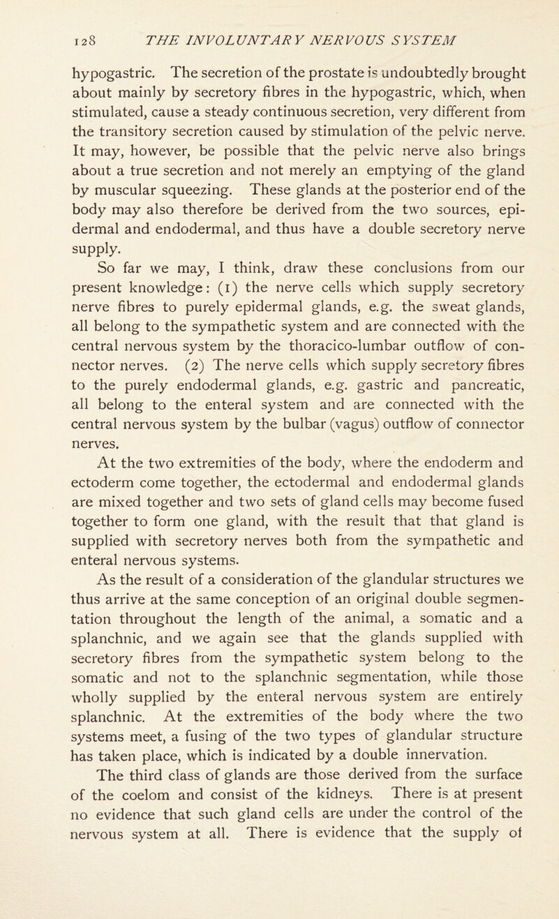 hypogastric. The secretion of the prostate is undoubtedly brought about mainly by secretory fibres in the hypogastric, which, when stimulated, cause a steady continuous secretion, very different from the transitory secretion caused by stimulation of the pelvic nerve. It may, however, be possible that the pelvic nerve also brings about a true secretion and not merely an emptying of the gland by muscular squeezing. These glands at the posterior end of the body may also therefore be derived from the two sources, epi¬ dermal and endodermal, and thus have a double secretory nerve supply. So far we may, I think, draw these conclusions from our present knowledge: (i) the nerve cells which supply secretory nerve fibres to purely epidermal glands, e.g. the sweat glands, all belong to the sympathetic system and are connected with the central nervous system by the thoracico-lumbar outflow of con¬ nector nerves. (2) The nerve cells which supply secretory fibres to the purely endodermal glands, e.g. gastric and pancreatic, all belong to the enteral system and are connected with the central nervous system by the bulbar (vagus) outflow of connector nerves. At the two extremities of the body, where the endoderm and ectoderm come together, the ectodermal and endodermal glands are mixed together and two sets of gland cells may become fused together to form one gland, with the result that that gland is supplied with secretory neiwes both from the sympathetic and enteral nervous systems. As the result of a consideration of the glandular structures we thus arrive at the same conception of an original double segmen¬ tation throughout the length of the animal, a somatic and a splanchnic, and we again see that the glands supplied with secretory fibres from the sympathetic system belong to the somatic and not to the splanchnic segmentation, while those wholly supplied by the enteral nervous system are entirely splanchnic. At the extremities of the body where the two systems meet, a fusing of the two types of glandular structure has taken place, which is indicated by a double innervation. The third class of glands are those derived from the surface of the coelom and consist of the kidneys. There is at present no evidence that such gland cells are under the control of the nervous system at all. There is evidence that the supply ot