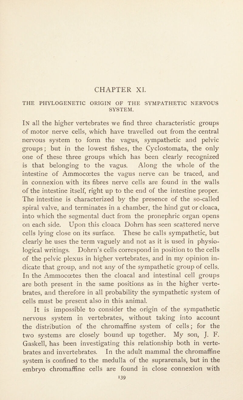 CHAPTER XL THE PHYLOGENETIC ORIGIN OF THE SYMPATHETIC NERVOUS SYSTEM. In all the higher vertebrates we find three characteristic groups of motor nerve cells, which have travelled out from the central nervous system to form the vagus, sympathetic and pelvic groups; but in the lowest fishes, the Cyclostomata, the only one of these three groups which has been clearly recognized is that belonging to the vagus. Along the whole of the intestine of Ammoccetes the vagus nerve can be traced, and in connexion with its fibres nerve cells are found in the walls of the intestine itself, right up to the end of the intestine proper. The intestine is characterized by the presence of the so-called spiral valve, and terminates in a chamber, the hind gut or cloaca, into which the segmental duct from the pronephric organ opens on each side. Upon this cloaca Dohrn has seen scattered nerve cells lying close on its surface. These he calls sympathetic, but clearly he uses the term vaguely and not as it is used in physio¬ logical writings. Dohrn’s cells correspond in position to the cells of the pelvic plexus in higher vertebrates, and in my opinion in¬ dicate that group, and not any of the sympathetic group of cells. In the Ammoccetes then the cloacal and intestinal cell groups are both present in the same positions as in the higher verte¬ brates, and therefore in all probability the sympathetic system of cells must be present also in this animal. It is impossible to consider the origin of the sympathetic nervous system in vertebrates, without taking into account the distribution of the chromaffine system of cells; for the two systems are closely bound up together. My son, J. F. Gaskell, has been investigating this relationship both in verte¬ brates and invertebrates. In the adult mammal the chromaffine system is confined to the medulla of the suprarenals, but in the embryo chromaffine cells are found in close connexion with