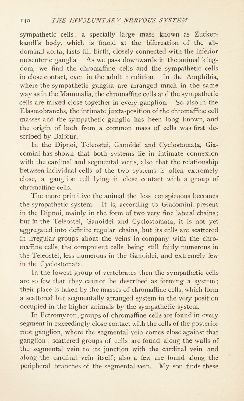 sympathetic cells; a specially large masb known as Zucker- kandl’s body, which is found at the bifurcation of the ab¬ dominal aorta, lasts till birth, closely connected with the inferior mesenteric ganglia. As we pass downwards in the animal king¬ dom, we find the chromaffine cells and the sympathetic cells in close contact, even in the adult condition. In the Amphibia, where the sympathetic ganglia are arranged much in the same way as in the Mammalia, the chromaffine cells and the sympathetic cells are rnixed close together in every ganglion. So also in the Elasmobranchs, the intimate juxta-position of the chromaffine cell masses and the sympathetic ganglia has been long known, and the origin of both from, a common mass of cells was first de¬ scribed by Balfour. In the Dipnoi, Teleostei, Ganoidei and Cyclostomata, Gia- comini has shown that both systems lie in intimate connexion with the cardinal and segmental veins, also that the relationship between individual cells of the two systems is often extremely close, a ganglion cell lying in close contact with a group of chromaffine cells. The more primitive the animal the less conspicuous becomes the sympathetic system. It is, according to Giacomini, present in the Dipnoi, mainly in the form of two very fine lateral chains; but in the Teleostei, Ganoidei and Cyclostomata, it is not yet aggregated into definite regular chains, but its cells are scattered in irregular groups about the veins in company with the chro¬ maffine cells, the component cells being still fairly numerous in the Teleostei, less numerous in the Ganoidei, and extremely few in the Cyclostomata. In the lowest group of vertebrates then the sympathetic cells are so few that they cannot be described as forming a system ; their place is taken by the masses of chromaffine cells, which form a scattered but segmentally arranged system in the very position occupied in the higher animals by the sympathetic system. In Petromyzon, groups of chromaffine cells are found in every segment in exceedingly close contact with the cells of the posterior root ganglion, where the segmental vein comes close against that ganglion; scattered groups of cells are found along the walls of the segmental vein to its junction with the cardinal vein and along the cardinal vein itself; also a few are found along the peripheral branches of the segmental vein. My son finds these