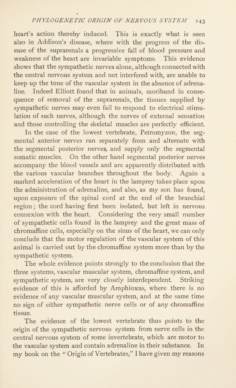 heart’s action thereby induced. This is exactly what is seen also in Addison’s disease, where with the progress of the dis¬ ease of the suprarenals a progressive fall of blood pressure and weakness of the heart are invariable symptoms. This evidence shows that the sympathetic nerves alone, although connected with the central nervous system and not interfered with, are unable to keep up the tone of the vascular system in the absence of adrena¬ line. Indeed Elliott found that in animals, moribund in conse¬ quence of removal of the suprarenals, the tissues supplied by sympathetic nerves may even fail to respond to electrical stimu¬ lation of such nerves, although the nerves of external sensation and those controlling the skeletal muscles are perfectly efficient. In the case of the lowest vertebrate, Petromyzon, the seg¬ mental anterior nerves run separately from and alternate with the segmental posterior nerves, and supply only the segmental somatic muscles. On the other hand segmental posterior nerves accompany the blood vessels and are apparently distributed with the various vascular branches throughout the body. Again a marked acceleration of the heart in the lamprey takes place upon the administration of adrenaline, and also, as my son has found, upon exposure of the spinal cord at the end of the branchial region; the cord having first been isolated, but left in nervous connexion with the heart. Considering the very small number of sympathetic cells found in the lamprey and the great mass of chromafifine cells, especially on the sinus of the heart, we can only conclude that the motor regulation of the vascular system of this animal is carried out by the chromaffine system more than by the sympathetic system. The whole evidence points strongly to the conclusion that the three systems, vascular muscular system, chromafifine system, and sympathetic system, are very closely interdependent. Striking evidence of this is afforded by Amphioxus, where there is no evidence of any vascular muscular system, and at the same time no sign of either sympathetic nerve cells or of any chromafifine tissue. The evidence of the lowest vertebrate thus points to the origin of the sympathetic nervous system from nerve cells in the central nervous system of some invertebrate, which are motor to the vascular system and contain adrenaline in their substance. In my book on the “ Origin of Vertebrates,” I have given my reasons