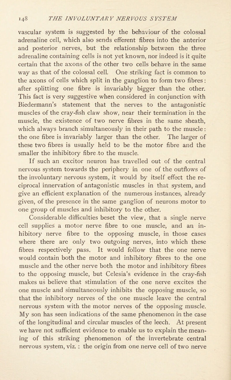 vascular system is suggested by the behaviour of the colossal adrenaline cell, which also sends efferent fibres into the anterior and posterior nerves, but the relationship between the three adrenaline containing cells is not yet known, nor indeed is it quite certain that the axons of the other two cells behave in the same way as that of the colossal cell. One striking fact is common to the axons of cells which split in the ganglion to form two fibres: after splitting one fibre is invariably bigger than the other. This fact is very suggestive when considered in conjunction with Biedermann’s statement that the nerves to the antagonistic muscles of the cray-fish claw show, near their termination in the muscle, the existence of two nerve fibres in the same sheath, which always branch simultaneously in their path to the muscle: the one fibre is invariably larger than the other. The larger of these two fibres is usually held to be the motor fibre and the smaller the inhibitory fibre.to the muscle. If such an excitor neuron has trav^elled out of the central nervous system towards the periphery in one of the outflows of the involuntary nervous system, it would by itself effect the re¬ ciprocal innervation of antagonistic muscles in that system, and give an efficient explanation of the numerous instances, already given, of the presence in the same ganglion of neurons motor to one group of muscles and inhibitory to the other. Considerable difficulties beset the view, that a single nerve cell supplies a motor nerve fibre to one muscle, and an in¬ hibitory nerve fibre to the opposing muscle, in those cases where there are only two outgoing nerves, into which these fibres respectively pass. It would follow that the one nerve would contain both the motor and inhibitory fibres to the one muscle and the other nerve both the motor and inhibitory fibres to the opposing muscle, but Celesia’s evidence in the cray-fish makes us believe that stimulation of the one nerve excites the one muscle and simultaneously inhibits the opposing muscle, so that the inhibitory nerves of the one muscle leave the central nervous system with the motor nerves of the opposing muscle. My son has seen indications of the same phenomenon in the case of the longitudinal and circular muscles of the leech. At present we have not sufficient evidence to enable us to explain the mean¬ ing of this striking phenomenon of the invertebrate central nervous system, viz. : the origin from one nerve cell of two nerve