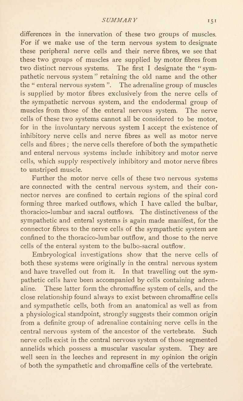 differences in the innervation of these two groups of muscles. For if we make use of the term nervous system to designate these peripheral nerve cells and their nerve fibres, we see that these two groups of muscles are supplied by motor fibres from two distinct nervous systems. The first I designate the “ sym¬ pathetic nervous system ” retaining the old name and the other the “ enteral nervous system The adrenaline group of muscles is supplied by motor fibres exclusively from the nerve cells of the sympathetic nervous system, and the endodermal group of muscles from those of the enteral nervous system. The nerve cells of these two systems cannot all be considered to be motor, for in the involuntary nervous system I accept the existence of inhibitory nerve cells and nerve fibres as well as motor nerve cells and fibres ; the nerve cells therefore of both the sympathetic and enteral nervous systems include inhibitory and motor nerve cells, which supply respectively inhibitory and motor nerve fibres to unstriped muscle. Further the motor nerve cells of these two nervous systems are connected with the central nervous system, and their con¬ nector nerves are confined to certain regions of the spinal cord forming three marked outflows, which I have called the bulbar, thoracico-lumbar and sacral outflows. The distinctiveness of the sympathetic and enteral systems is again made manifest, for the connector fibres to the nerve cells of the sympathetic system are confined to the thoracico-lumbar outflow, and those to the nerve cells of the enteral system to the bulbo-sacral outflow. Embryological investigations show that the nerve cells of both these systems were originally in the central nervous system and have travelled out from it. In that travelling out the sym¬ pathetic cells have been accompanied by cells containing adren¬ aline. These latter form the chromaffine system of cells, and the close relationship found always to exist between chromaffine cells and sympathetic cells, both from an anatomical as Vv^ell as from a physiological standpoint, strongly suggests their common origin from a definite group of adrenaline containing nerve cells in the central nervous system of the ancestor of the vertebrate. Such nerve cells exist in the central nervous system of those segmented annelids which possess a muscular vascular system. They are well seen in the leeches and represent in my opinion the origin of both the sympathetic and chromaffine cells of the vertebrate,