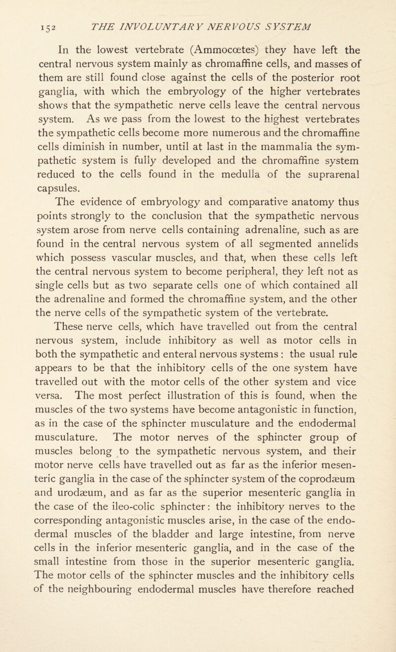 In the lowest vertebrate (Ammocoetes) they have left the central nervous system mainly as chromaffine cells, and masses of them are still found close against the cells of the posterior root ganglia, with which the embryology of the higher vertebrates shows that the sympathetic nerve cells leave the central nervous system. As we pass from the lowest to the highest vertebrates the sympathetic cells become more numerous and the chromaffine cells diminish in number, until at last in the mammalia the sym¬ pathetic system is fully developed and the chromaffine system reduced to the cells found in the medulla of the suprarenal capsules. The evidence of embryology and comparative anatomy thus points strongly to the conclusion that the sympathetic nervous system arose from nerve cells containing adrenaline, such as are found in the central nervous system of all segmented annelids which possess vascular muscles, and that, when these cells left the central nervous system to become peripheral, they left not as single cells but as two separate cells one of which contained all the adrenaline and formed the chromaffine system, and the other the nerve cells of the sympathetic system of the vertebrate. These nerve cells, which have travelled out from the central nervous system, include inhibitory as well as motor cells in both the sympathetic and enteral nervous systems : the usual rule appears to be that the inhibitory cells of the one system have travelled out with the motor cells of the other system and vice versa. The most perfect illustration of this is found, when the muscles of the two systems have become antagonistic in function, as in the case of the sphincter musculature and the endodermal musculature. The motor nerves of the sphincter group of muscles belong to the sympathetic nervous system, and their motor nerve cells have travelled out as far as the inferior mesen¬ teric ganglia in the case of the sphincter system of the coprodaeum and urodaeum, and as far as the superior mesenteric ganglia in the case of the ileo-colic sphincter: the inhibitory nerves to the corresponding antagonistic muscles arise, in the case of the endo¬ dermal muscles of the bladder and large intestine, from nerve cells in the inferior mesenteric ganglia, and in the case of the small intestine from those in the superior mesenteric ganglia. The motor cells of the sphincter muscles and the inhibitory cells of the neighbouring endodermal muscles have therefore reached