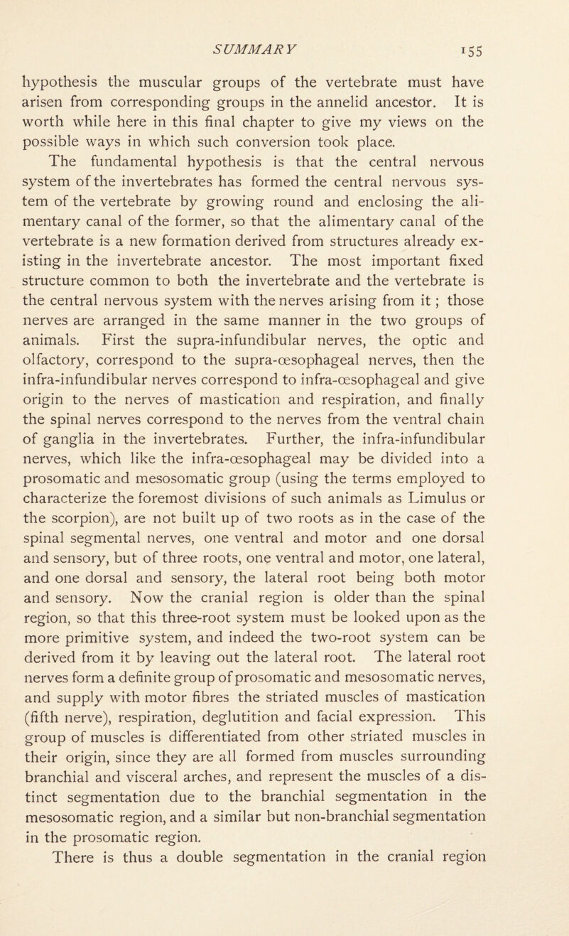 hypothesis the muscular groups of the vertebrate must have arisen from corresponding groups in the annelid ancestor. It is worth while here in this final chapter to give my views on the possible ways in which such conversion took place. The fundamental hypothesis is that the central nervous system of the invertebrates has formed the central nervous sys¬ tem of the vertebrate by growing round and enclosing the ali¬ mentary canal of the former, so that the alimentary canal of the vertebrate is a new formation derived from structures already ex¬ isting in the invertebrate ancestor. The most important fixed structure common to both the invertebrate and the vertebrate is the central nervous system with the nerves arising from it; those nerves are arranged in the same manner in the two groups of animals. First the supra-infundibular nerves, the optic and olfactory, correspond to the supra-oesophageal nerves, then the infra-infundibular nerves correspond to infra-oesophageal and give origin to the nerves of mastication and respiration, and finally the spinal nerves correspond to the nerves from the ventral chain of ganglia in the invertebrates. Further, the infra-infundibular nerves, which like the infra-oesophageal may be divided into a prosomatic and mesosomatic group (using the terms employed to characterize the foremost divisions of such animals as Limulus or the scorpion), are not built up of two roots as in the case of the spinal segmental nerves, one ventral and motor and one dorsal and sensory, but of three roots, one ventral and motor, one lateral, and one dorsal and sensory, the lateral root being both motor and sensory. Now the cranial region is older than the spinal region, so that this three-root system must be looked upon as the more primitive system, and indeed the two-root system can be derived from it by leaving out the lateral root. The lateral root nerves form a definite group of prosomatic and mesosomatic nerves, and supply with motor fibres the striated muscles of mastication (fifth nerve), respiration, deglutition and facial expression. This group of muscles is differentiated from other striated muscles in their origin, since they are all formed from muscles surrounding branchial and visceral arches, and represent the muscles of a dis¬ tinct segmentation due to the branchial segmentation in the mesosomatic region, and a similar but non-branchial segmentation in the prosomatic region. There is thus a double segmentation in the cranial region