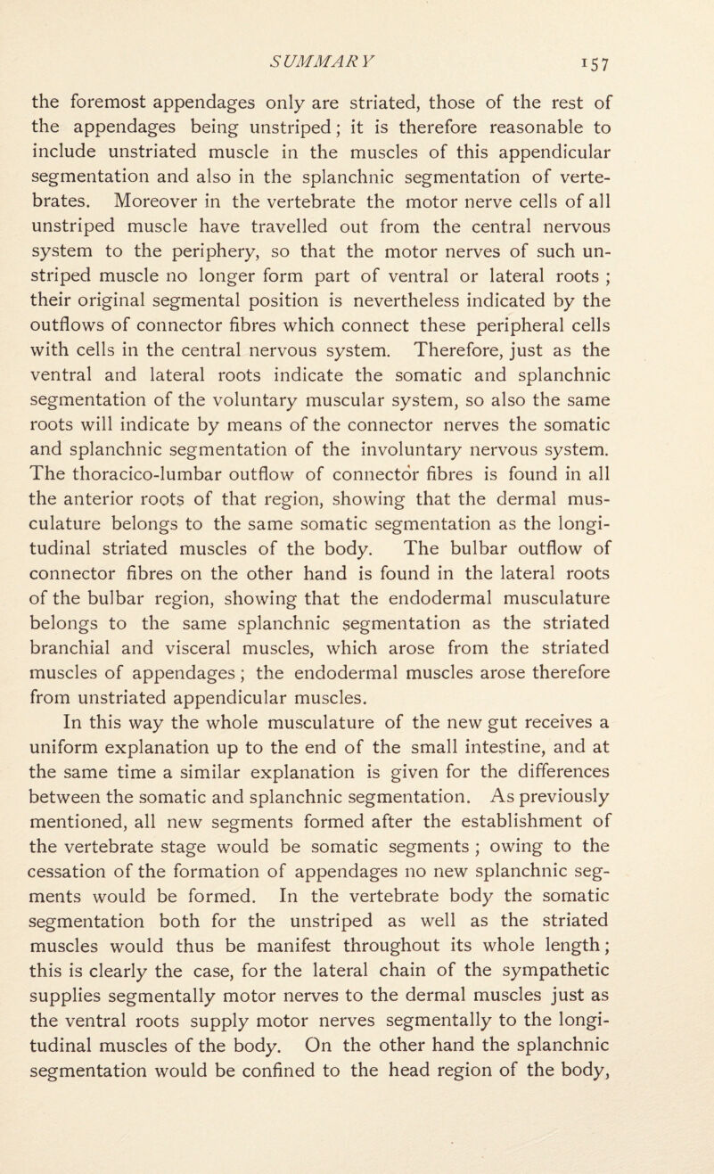 the foremost appendages only are striated, those of the rest of the appendages being unstriped; it is therefore reasonable to include unstriated muscle in the muscles of this appendicular segmentation and also in the splanchnic segmentation of verte¬ brates. Moreover in the vertebrate the motor nerve cells of all unstriped muscle have travelled out from the central nervous system to the periphery, so that the motor nerves of such un¬ striped muscle no longer form part of ventral or lateral roots ; their original segmental position is nevertheless indicated by the outflows of connector fibres which connect these peripheral cells with cells in the central nervous system. Therefore, just as the ventral and lateral roots indicate the somatic and splanchnic segmentation of the voluntary muscular system, so also the same roots will indicate by means of the connector nerves the somatic and splanchnic segmentation of the involuntary nervous system. The thoracico-lumbar outflow of connector fibres is found in all the anterior roots of that region, showing that the dermal mus¬ culature belongs to the same somatic segmentation as the longi¬ tudinal striated muscles of the body. The bulbar outflow of connector fibres on the other hand is found in the lateral roots of the bulbar region, showing that the endodermal musculature belongs to the same splanchnic segmentation as the striated branchial and visceral muscles, which arose from the striated muscles of appendages; the endodermal muscles arose therefore from unstriated appendicular muscles. In this way the whole musculature of the new gut receives a uniform explanation up to the end of the small intestine, and at the same time a similar explanation is given for the differences between the somatic and splanchnic segmentation. As previously mentioned, all new segments formed after the establishment of the vertebrate stage would be somatic segments ; owing to the cessation of the formation of appendages no new splanchnic seg¬ ments would be formed. In the vertebrate body the somatic segmentation both for the unstriped as well as the striated muscles would thus be manifest throughout its whole length; this is clearly the case, for the lateral chain of the sympathetic supplies segmentally motor nerves to the dermal muscles just as the ventral roots supply motor nerves segmentally to the longi¬ tudinal muscles of the body. On the other hand the splanchnic segmentation would be confined to the head region of the body.
