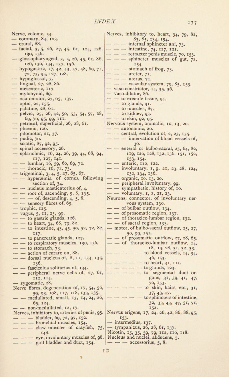 Nerve, colonic, 54. — coronary, 84, 103. — crural, 88. — facial, 3, 5, 26, 27, 45, 61, 124, 126, 130, 156. — glossopharyngeal, 3, 5, 26, 45, 61, 86, 126, 130, 134, 137, 156. — hypogastric, 17, 42, 43, 57, 58, 69, 71, 72, 73> 95, 127, 128. — hypoglossal, 3. — lingual, 27, 28, 86. — mesenteric, 117. — mylohyoid, 89. — oculomotor, 27, 65, 137. — optic, 22, 155. — palatine, 28, 61. — pelvic, 25, 26, 42, 50, 53, 54, 57, 68, 69, 70, 95, 99, III- — petrosal, superficial, 26, 28, 61. — phrenic, 106. — pilomotor, 21, 37. — pudic, 70. — sciatic, 87, 92, 95. — spinal accessory, 26. — splanchnic, 16, 24, 26, 39, 44, 68, 94, 117, 127, 141. -lumbar, 16, 59, 60, 69, 72. -thoracic, 16, 72, 73. — trigeminal, 3, 4, 5, 27, 65, 67. -hyperaemia of cornea following section of, 34. -nucleus masticatorius of, 4. -root of, ascending, 5, 8, 135. -of, descending, 4, 5, 8. — — sensory fibres of, 65. — trophic, 125. — vagus, 5, II, 25, 99. -to gastric glands, 126. -to heart, 34, 68, 79, 82. -to intestine, 43, 45, 50, 52, 72, 82, 117. -to pancreatic glands, 127. -to respiratory muscles, 130, 156. -to stomach, 73. -action of curare on, 88. -dorsal nucleus of, 8, ii, 134, 135, 136. -fasciculus solitarius of, 134. -peripheral nerve cells of, 27, 61, III, 114. — zygomatic, 28. Nerve fibres, degeneration of, 17, 54, 56, 59, 93, 108, 117, 118, 133, 135. -medullated, small, 13, 14, 24, 26, 65, 124. -non-medullated, 12, 17. Nerves, inhibitory to, arteries of penis, 95. -bladder, 69, 72, 97, 152. -bronchial muscles, 154. -claw muscles of crayfish, 75, 148. -- — eye, involuntary muscles of, 98. -gall bladder and duct, 154. Nerves, inhibitory to, heart, 34, 79, 82, 83, 85, 134, 154. -internal sphincter ani, 73. -intestine, 74, 117, 121. -retractor penis muscle, 70, 153. -sphincter muscles of gut, 72, 154. -stomach of frog, 73. -ureter, 71. -uterus, 71. -vascular system, 79, 85, 153. — vaso-constrictor, 14, 35, 36. — vaso-dilator, 86. ■-to erectile tissue, 94. -to glands, 91. -to muscles, 87. -to kidney, 93. -to skin, 92, 95. Nervous system, animalic, 10, 13, 20. -autonomic, 20. -central, evolution of, 2, 23, 155. -innervation of blood vessels of, 36. --enteral or bulbo-sacral, 25, 64, 82, 119,120, 128,132,136, 151, 152, i53» 154- -enteric, no, 122. -involuntary, i, 9, 21, 23, 28, 124, 130, 134, 136. -organic, 10, 13, 20. -peripheral involuntary, 99. -sympathetic, history of, 10. -voluntary, i, 2, 21, 23. Neurons, connector, of involuntary ner¬ vous system, 130. -of bulbar outflow, 134. -of prosomatic region, 137. -of thoracico-lumbar region, 132. -of sacral region, 133. — motor, of bulbo-sacral outflow, 25, 27, 50, 99, 151. -of prosomatic outflow, 27, 28, 65. -of thoracico-lumbar outflow, 14, 18, 19, 28, 31, 32, 33. -to blood vessels, 14, 34, 46, 153- -to heart, 31, in. -— to glands, 123. -to segmental duct or¬ gans, 31, 39, 41, 47, 70s 153- -to skin, hairs, etc., 31, 37. 43. 47- -to sphincters of intestine, 32, 33. 43. 47. 51. 71. 152. Nervus erigens, 17, 24, 26, 42, 86, 88,95, 153- — intermedins, 137. — tympanicus, 26, 28, 61, 137, Nicotin, 15, 35, 59, 79, 112, 116, 118. Nucleus and nuclei, abducens, 5. -accessorius, 5, 8. > 12