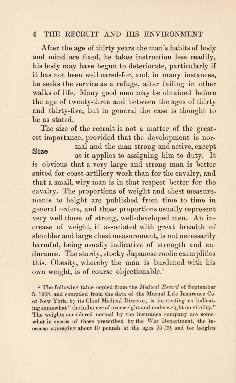 After the age of thirty years the man’s habits of body and mind are fixed, he takes instruction less readily, his body may have begun to deteriorate, particularly if it has not been well cared-for, and, in many instances, he seeks the service as a refuge, after failing in other walks of life. Many good men may be obtained before the age of twenty-three and between the ages of thirty and thirty-five, but in general the case is thought to be as stated. The size of the recruit is not a matter of the great¬ est importance, provided that the development is nor- mal and the man strong and active, except as it applies to assigning him to duty. It is obvious that a very large and strong man is better suited for coast-artillery work than for the cavalry, and that a small, wiry man is in that respect better for the cavalry. The proportions of weight and chest measure¬ ments to height are published from time to time in general orders, and those proportions usually represent very well those of strong, well-developed men. An in¬ crease of weight, if associated with great breadth of shoulder and large chest measurement, is not necessarily harmful, being usually indicative of strength and en¬ durance. The sturdy, stocky Japanese coolie exemplifies this. Obesity, whereby the man is burdened with his own weight, is of course objectionable.1 1 The following table copied from the Medical Becord of September 5, 1908, and compiled from the data of the Mutual Life Insurance Co. of New York, by its Chief Medical Director, is interesting as indicat¬ ing somewhat “ the influence of overweight and underweight on vitality.” The weights considered normal by the insurance company are some¬ what in excess of those prescribed by the War Department, the in¬ crease averaging about 10 pounds at the ages 25-29, and for heights