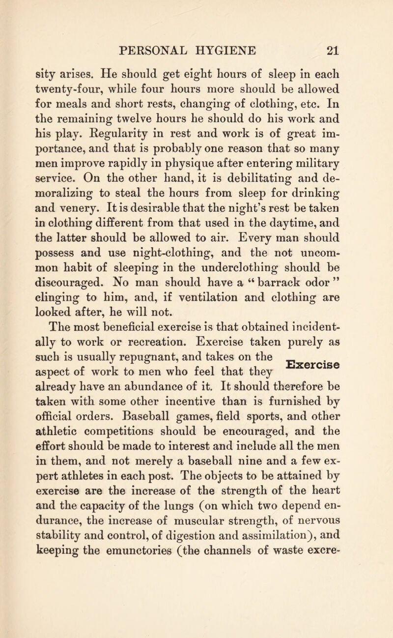 sity arises. He should get eight hours of sleep in each twenty-four, while four hours more should be allowed for meals and short rests, changing of clothing, etc. In the remaining twelve hours he should do his work and his play. Regularity in rest and work is of great im¬ portance, and that is probably one reason that so many men improve rapidly in physique after entering military service. On the other hand, it is debilitating and de¬ moralizing to steal the hours from sleep for drinking and venery. It is desirable that the night’s rest be taken in clothing different from that used in the daytime, and the latter should be allowed to air. Every man should possess and use night-clothing, and the not uncom¬ mon habit of sleeping in the underclothing should be discouraged. No man should have a “ barrack odor ” clinging to him, and, if ventilation and clothing are looked after, he will not. The most beneficial exercise is that obtained incident¬ ally to work or recreation. Exercise taken purely as such is usually repugnant, and takes on the jjxercise aspect of work to men who feel that they already have an abundance of it. It should therefore be taken with some other incentive than is furnished by official orders. Baseball games, field sports, and other athletic competitions should be encouraged, and the effort should be made to interest and include all the men in them, and not merely a baseball nine and a few ex¬ pert athletes in each post. The objects to be attained by exercise are the increase of the strength of the heart and the capacity of the lungs (on which two depend en¬ durance, the increase of muscular strength, of nervous stability and control, of digestion and assimilation), and keeping the emunctories (the channels of waste excre-