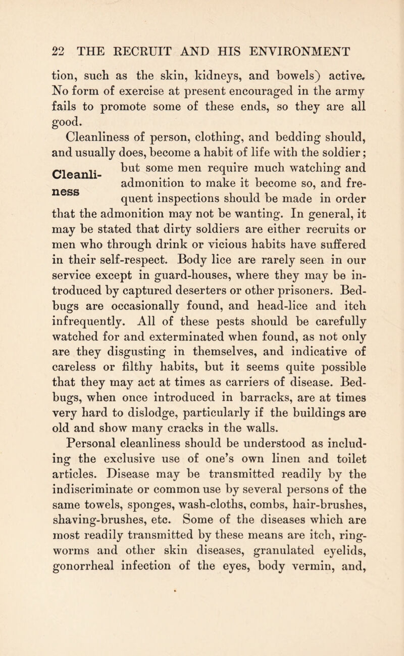 tion, such as the skin, kidneys, and bowels) active. No form of exercise at present encouraged in the army fails to promote some of these ends, so they are all good. Cleanliness of person, clothing, and bedding should, and usually does, become a habit of life with the soldier; Cleanli but some men re(luire much watching and admonition to make it become so, and fre- USSS • • quent inspections should be made in order that the admonition may not be wanting. In general, it may be stated that dirty soldiers are either recruits or men who through drink or vicious habits have suffered in their self-respect. Body lice are rarely seen in our service except in guard-houses, where they may be in¬ troduced by captured deserters or other prisoners. Bed¬ bugs are occasionally found, and head-lice and itch infrequently. All of these pests should be carefully watched for and exterminated when found, as not only are they disgusting in themselves, and indicative of careless or filthy habits, but it seems quite possible that they may act at times as carriers of disease. Bed¬ bugs, when once introduced in barracks, are at times very hard to dislodge, particularly if the buildings are old and show many cracks in the walls. Personal cleanliness should be understood as includ¬ ing the exclusive use of one’s own linen and toilet articles. Disease may be transmitted readily by the indiscriminate or common use by several persons of the same towels, sponges, wash-cloths, combs, hair-brushes, shaving-brushes, etc. Some of the diseases which are most readily transmitted by these means are itch, ring¬ worms and other skin diseases, granulated eyelids, gonorrheal infection of the eyes, body vermin, and,