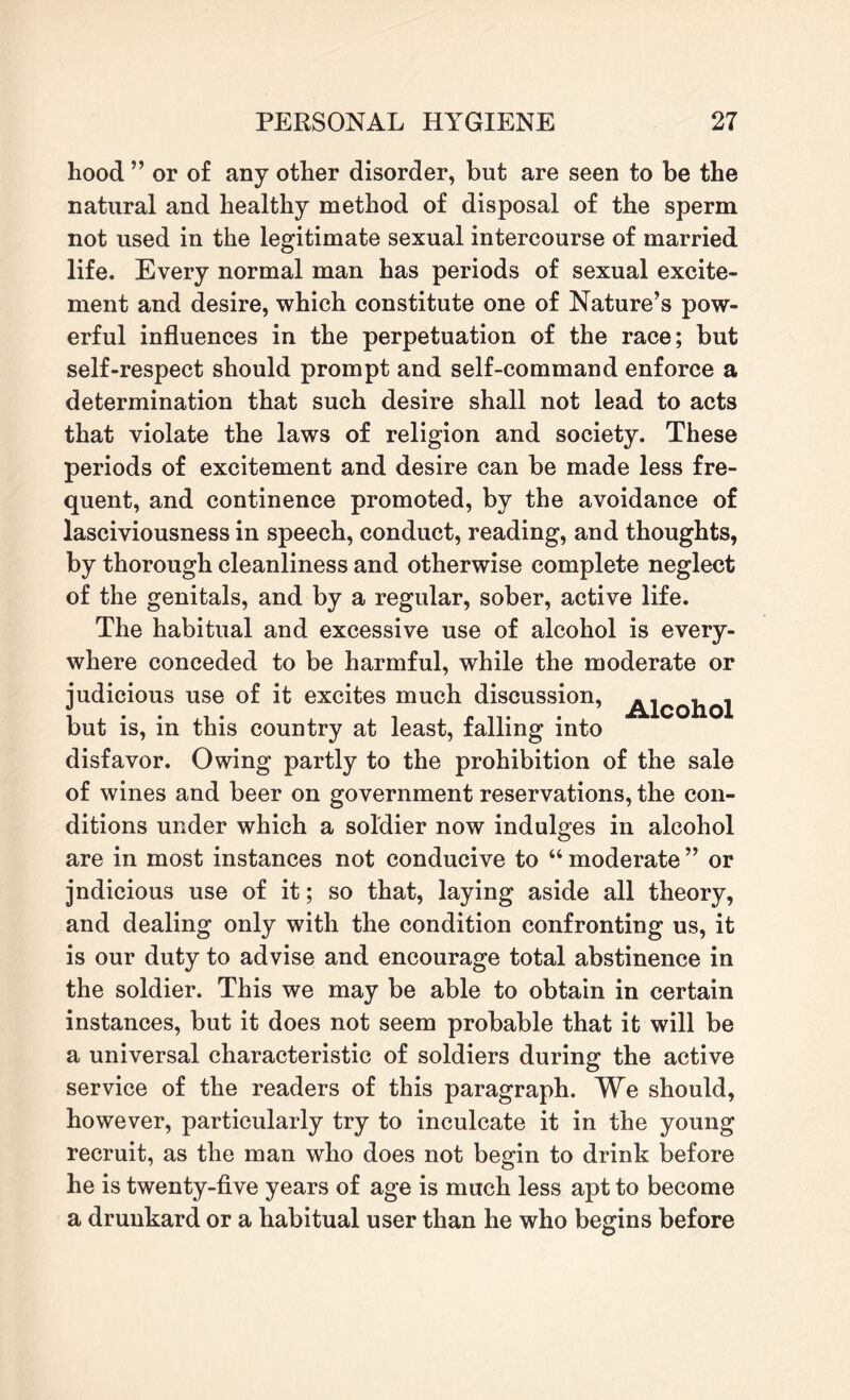 hood ” or of any other disorder, but are seen to be the natural and healthy method of disposal of the sperm not used in the legitimate sexual intercourse of married life. Every normal man has periods of sexual excite¬ ment and desire, which constitute one of Nature’s pow¬ erful influences in the perpetuation of the race; but self-respect should prompt and self-command enforce a determination that such desire shall not lead to acts that violate the laws of religion and society. These periods of excitement and desire can be made less fre¬ quent, and continence promoted, by the avoidance of lasciviousness in speech, conduct, reading, and thoughts, by thorough cleanliness and otherwise complete neglect of the genitals, and by a regular, sober, active life. The habitual and excessive use of alcohol is every¬ where conceded to be harmful, while the moderate or judicious use of it excites much discussion, but is, in this country at least, falling into disfavor. Owing partly to the prohibition of the sale of wines and beer on government reservations, the con¬ ditions under which a soldier now indulges in alcohol are in most instances not conducive to “ moderate ” or jndicious use of it; so that, laying aside all theory, and dealing only with the condition confronting us, it is our duty to advise and encourage total abstinence in the soldier. This we may be able to obtain in certain instances, but it does not seem probable that it will be a universal characteristic of soldiers during the active service of the readers of this paragraph. We should, however, particularly try to inculcate it in the young recruit, as the man who does not begin to drink before he is twenty-five years of age is much less apt to become a drunkard or a habitual user than he who begins before