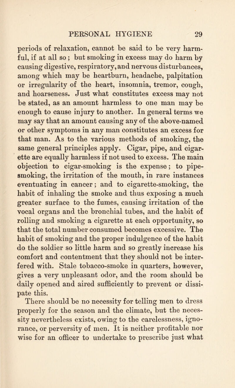 periods of relaxation, cannot be said to be very harm¬ ful, if at all so ; but smoking in excess may do harm by causing digestive, respiratory, and nervous disturbances, among which may be heartburn, headache, palpitation or irregularity of the heart, insomnia, tremor, cough, and hoarseness. Just what constitutes excess may not be stated, as an amount harmless to one man may be enough to cause injury to another. In general terms we may say that an amount causing any of the above-named or other symptoms in any man constitutes an excess for that man. As to the various methods of smoking, the same general principles apply. Cigar, pipe, and cigar¬ ette are equally harmless if not used to excess. The main objection to cigar-smoking is the expense; to pipe¬ smoking, the irritation of the mouth, in rare instances eventuating in cancer; and to cigarette-smoking, the habit of inhaling the smoke and thus exposing a much greater surface to the fumes, causing irritation of the vocal organs and the bronchial tubes, and the habit of rolling and smoking a cigarette at each opportunity, so that the total number consumed becomes excessive. The habit of smoking and the proper indulgence of the habit do the soldier so little harm and so greatly increase his comfort and contentment that they should not be inter¬ fered with. Stale tobacco-smoke in quarters, however, gives a very unpleasant odor, and the room should be daily opened and aired sufficiently to prevent or dissi¬ pate this. There should be no necessity for telling men to dress properly for the season and the climate, but the neces¬ sity nevertheless exists, owing to the carelessness, igno¬ rance, or perversity of men. It is neither profitable nor wise for an officer to undertake to prescribe just what